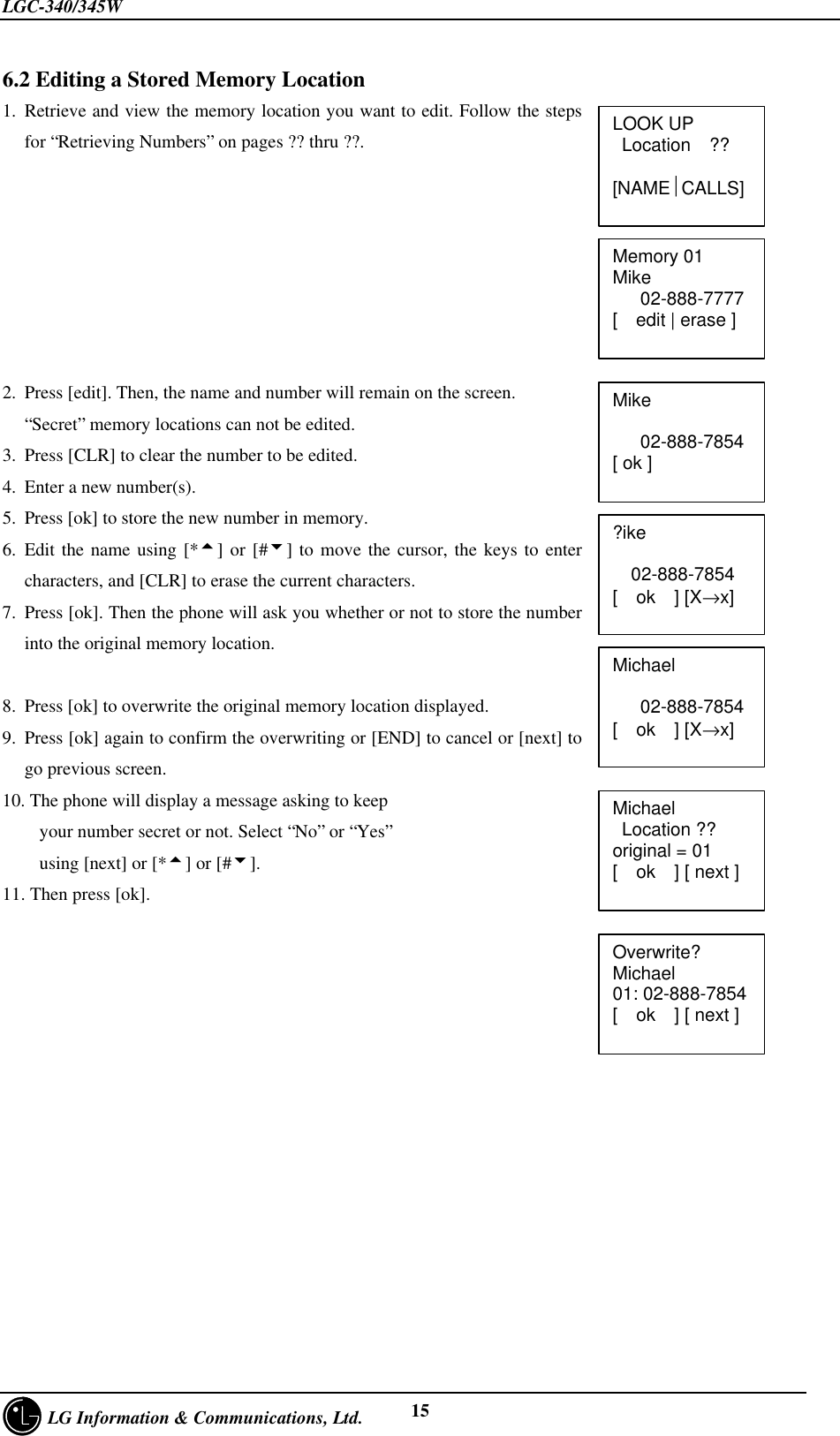 LGC-340/345W     LG Information &amp; Communications, Ltd. 156.2 Editing a Stored Memory Location1. Retrieve and view the memory location you want to edit. Follow the stepsfor “Retrieving Numbers” on pages ?? thru ??.2. Press [edit]. Then, the name and number will remain on the screen.“Secret” memory locations can not be edited.3. Press [CLR] to clear the number to be edited.4. Enter a new number(s).5. Press [ok] to store the new number in memory.6. Edit the name using [*5] or [#6] to move the cursor, the keys to entercharacters, and [CLR] to erase the current characters.7. Press [ok]. Then the phone will ask you whether or not to store the numberinto the original memory location.8. Press [ok] to overwrite the original memory location displayed.9. Press [ok] again to confirm the overwriting or [END] to cancel or [next] togo previous screen.10. The phone will display a message asking to keep    your number secret or not. Select “No” or “Yes”    using [next] or [*5] or [#6].11. Then press [ok].LOOK UP Location  ??[NAMECALLS]Memory 01Mike   02-888-7777[  edit | erase ]Mike   02-888-7854[ ok ]?ike    02-888-7854[  ok  ] [X→x]Michael   02-888-7854[  ok  ] [X→x]Michael Location ??original = 01[  ok  ] [ next ]Overwrite?Michael01: 02-888-7854[  ok  ] [ next ]