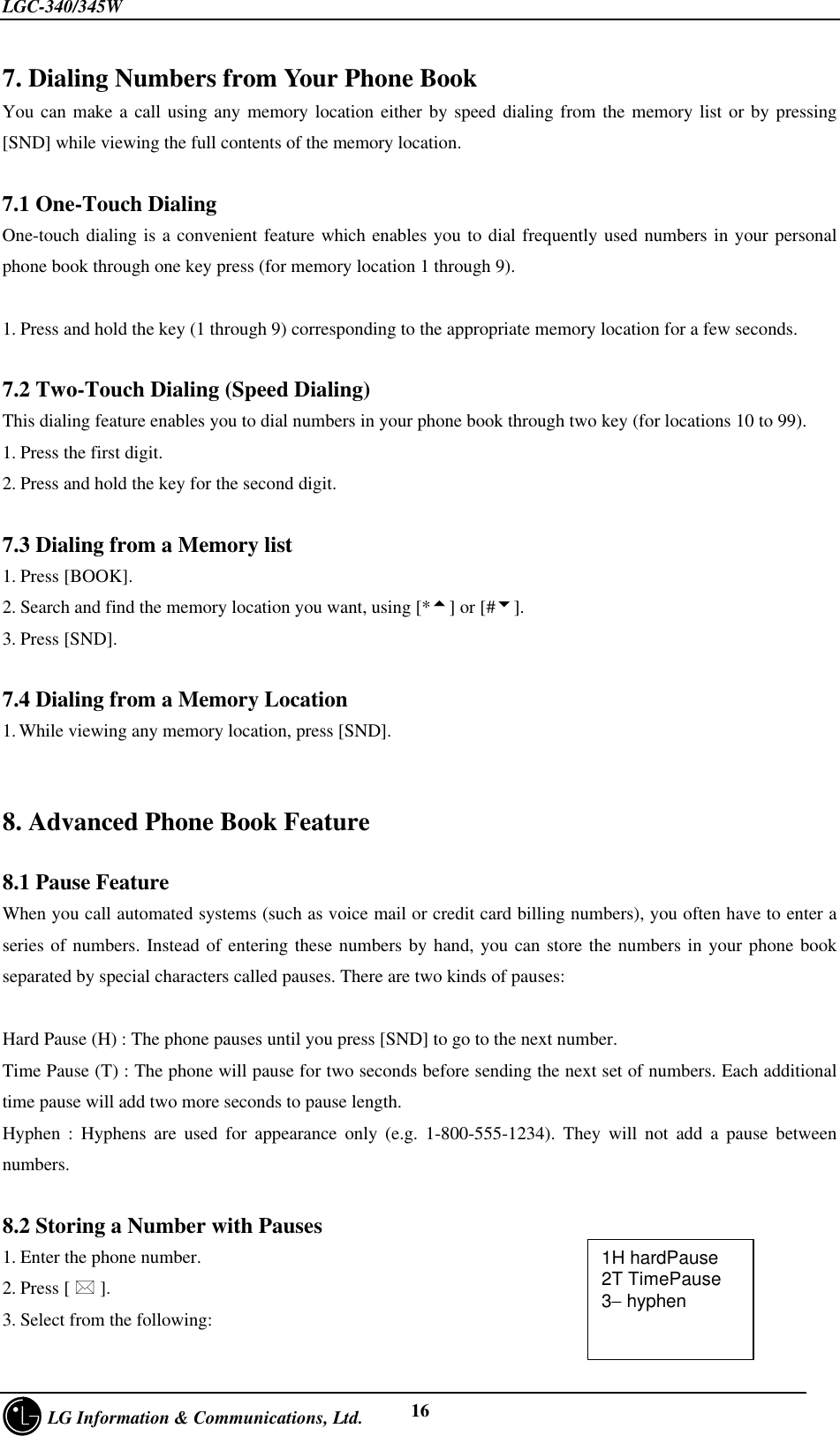 LGC-340/345W     LG Information &amp; Communications, Ltd. 167. Dialing Numbers from Your Phone BookYou can make a call using any memory location either by speed dialing from the memory list or by pressing[SND] while viewing the full contents of the memory location.7.1 One-Touch DialingOne-touch dialing is a convenient feature which enables you to dial frequently used numbers in your personalphone book through one key press (for memory location 1 through 9).1. Press and hold the key (1 through 9) corresponding to the appropriate memory location for a few seconds.7.2 Two-Touch Dialing (Speed Dialing)This dialing feature enables you to dial numbers in your phone book through two key (for locations 10 to 99).1. Press the first digit.2. Press and hold the key for the second digit.7.3 Dialing from a Memory list1. Press [BOOK].2. Search and find the memory location you want, using [*5] or [#6].3. Press [SND].7.4 Dialing from a Memory Location1. While viewing any memory location, press [SND].8. Advanced Phone Book Feature8.1 Pause FeatureWhen you call automated systems (such as voice mail or credit card billing numbers), you often have to enter aseries of numbers. Instead of entering these numbers by hand, you can store the numbers in your phone bookseparated by special characters called pauses. There are two kinds of pauses:Hard Pause (H) : The phone pauses until you press [SND] to go to the next number.Time Pause (T) : The phone will pause for two seconds before sending the next set of numbers. Each additionaltime pause will add two more seconds to pause length.Hyphen : Hyphens are used for appearance only (e.g. 1-800-555-1234). They will not add a pause betweennumbers.8.2 Storing a Number with Pauses1. Enter the phone number.2. Press [ * ].3. Select from the following:1H hardPause2T TimePause3− hyphen