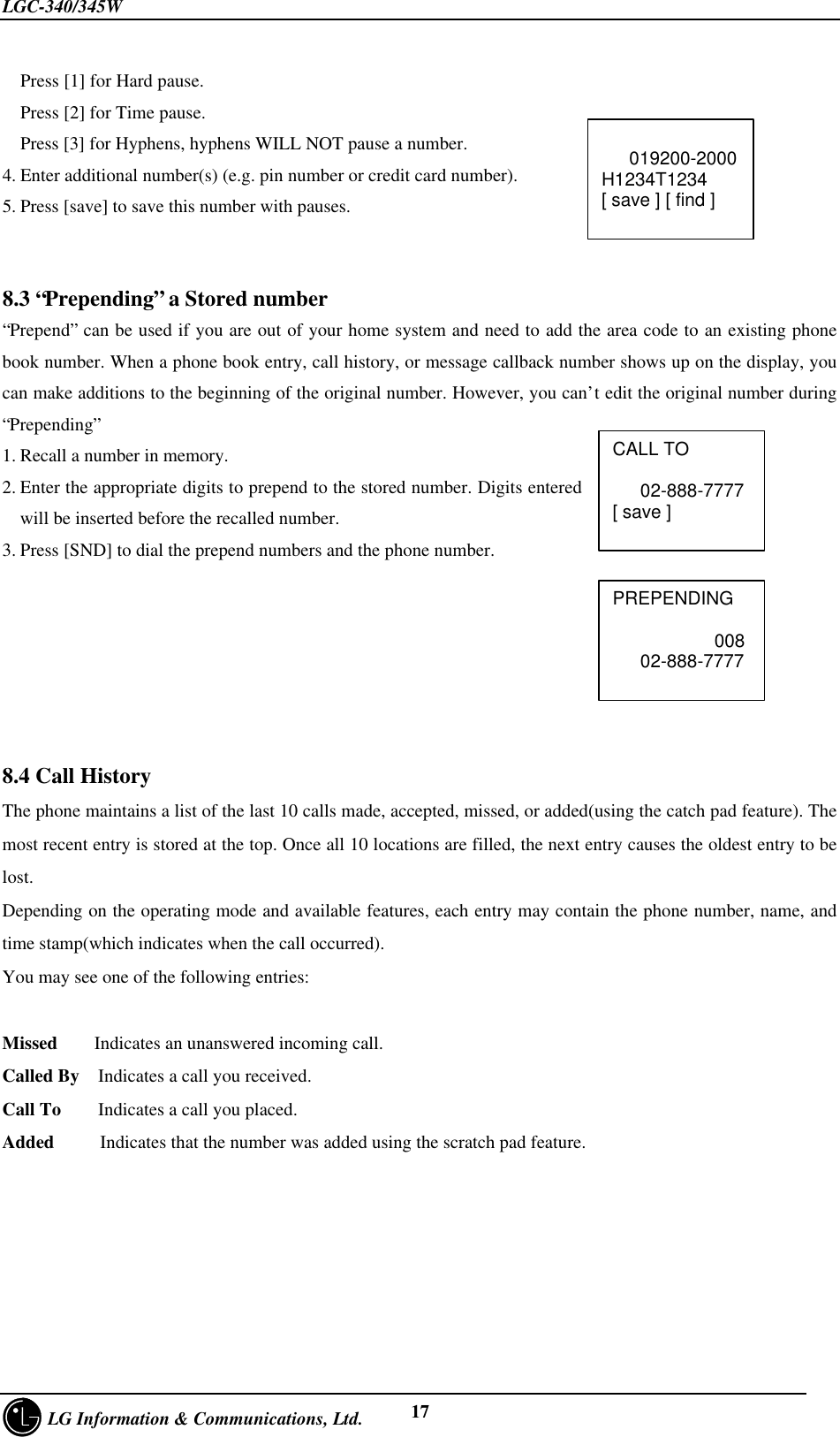 LGC-340/345W     LG Information &amp; Communications, Ltd. 17Press [1] for Hard pause.Press [2] for Time pause.Press [3] for Hyphens, hyphens WILL NOT pause a number.4. Enter additional number(s) (e.g. pin number or credit card number).5. Press [save] to save this number with pauses.8.3 “Prepending” a Stored number“Prepend” can be used if you are out of your home system and need to add the area code to an existing phonebook number. When a phone book entry, call history, or message callback number shows up on the display, youcan make additions to the beginning of the original number. However, you can’t edit the original number during“Prepending”1. Recall a number in memory.2. Enter the appropriate digits to prepend to the stored number. Digits enteredwill be inserted before the recalled number.3. Press [SND] to dial the prepend numbers and the phone number.8.4 Call HistoryThe phone maintains a list of the last 10 calls made, accepted, missed, or added(using the catch pad feature). Themost recent entry is stored at the top. Once all 10 locations are filled, the next entry causes the oldest entry to belost.Depending on the operating mode and available features, each entry may contain the phone number, name, andtime stamp(which indicates when the call occurred).You may see one of the following entries:Missed    Indicates an unanswered incoming call.Called By  Indicates a call you received.Call To    Indicates a call you placed.Added     Indicates that the number was added using the scratch pad feature.CALL TO   02-888-7777[ save ]   019200-2000H1234T1234[ save ] [ find ]PREPENDING           008   02-888-7777