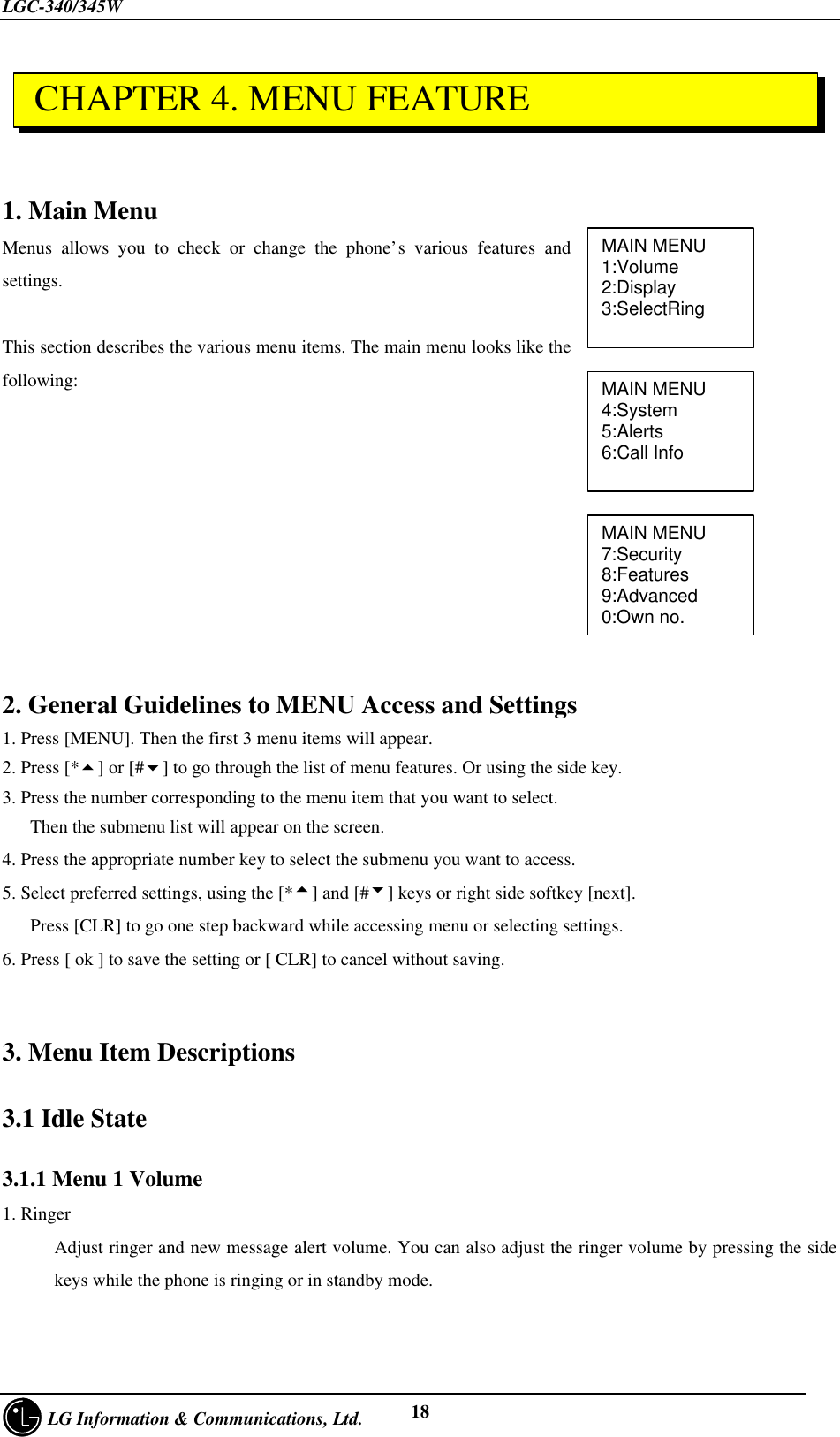 LGC-340/345W     LG Information &amp; Communications, Ltd. 181. Main MenuMenus allows you to check or change the phone’s various features andsettings.This section describes the various menu items. The main menu looks like thefollowing:2. General Guidelines to MENU Access and Settings1. Press [MENU]. Then the first 3 menu items will appear.2. Press [*5] or [#6] to go through the list of menu features. Or using the side key.3. Press the number corresponding to the menu item that you want to select.   Then the submenu list will appear on the screen.4. Press the appropriate number key to select the submenu you want to access.5. Select preferred settings, using the [*5] and [#6] keys or right side softkey [next].   Press [CLR] to go one step backward while accessing menu or selecting settings.6. Press [ ok ] to save the setting or [ CLR] to cancel without saving.3. Menu Item Descriptions3.1 Idle State3.1.1 Menu 1 Volume1. RingerAdjust ringer and new message alert volume. You can also adjust the ringer volume by pressing the sidekeys while the phone is ringing or in standby mode.MAIN MENU1:Volume2:Display3:SelectRingMAIN MENU4:System5:Alerts6:Call InfoMAIN MENU7:Security8:Features9:Advanced0:Own no. CHAPTER 4. MENU FEATURE