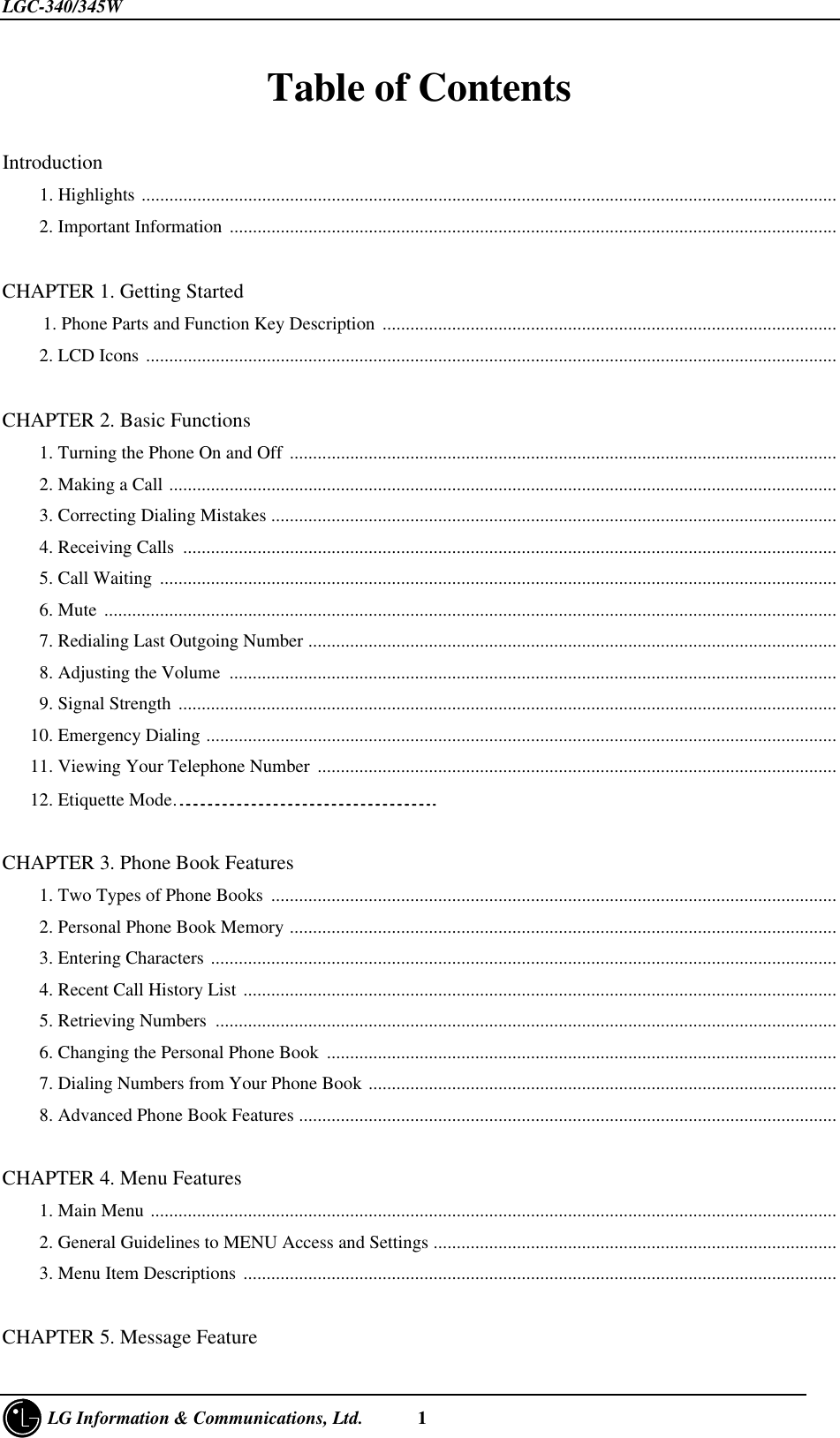 LGC-340/345W     LG Information &amp; Communications, Ltd.      1Table of Contents   Introduction    1. Highlights ......................................................................................................................................................    2. Important Information ...................................................................................................................................CHAPTER 1. Getting Started  1. Phone Parts and Function Key Description  ..................................................................................................    2. LCD Icons .....................................................................................................................................................CHAPTER 2. Basic Functions    1. Turning the Phone On and Off ......................................................................................................................    2. Making a Call ................................................................................................................................................    3. Correcting Dialing Mistakes ..........................................................................................................................    4. Receiving Calls .............................................................................................................................................    5. Call Waiting ..................................................................................................................................................    6. Mute ..............................................................................................................................................................    7. Redialing Last Outgoing Number ..................................................................................................................    8. Adjusting the Volume ...................................................................................................................................    9. Signal Strength ..............................................................................................................................................   10. Emergency Dialing ........................................................................................................................................   11. Viewing Your Telephone Number ................................................................................................................   12. Etiquette Mode……………………………………………………………………………………………..CHAPTER 3. Phone Book Features    1. Two Types of Phone Books ..........................................................................................................................    2. Personal Phone Book Memory ......................................................................................................................    3. Entering Characters .......................................................................................................................................    4. Recent Call History List ................................................................................................................................    5. Retrieving Numbers ......................................................................................................................................    6. Changing the Personal Phone Book  ..............................................................................................................    7. Dialing Numbers from Your Phone Book .....................................................................................................    8. Advanced Phone Book Features ....................................................................................................................CHAPTER 4. Menu Features    1. Main Menu ....................................................................................................................................................    2. General Guidelines to MENU Access and Settings .......................................................................................    3. Menu Item Descriptions ................................................................................................................................CHAPTER 5. Message Feature