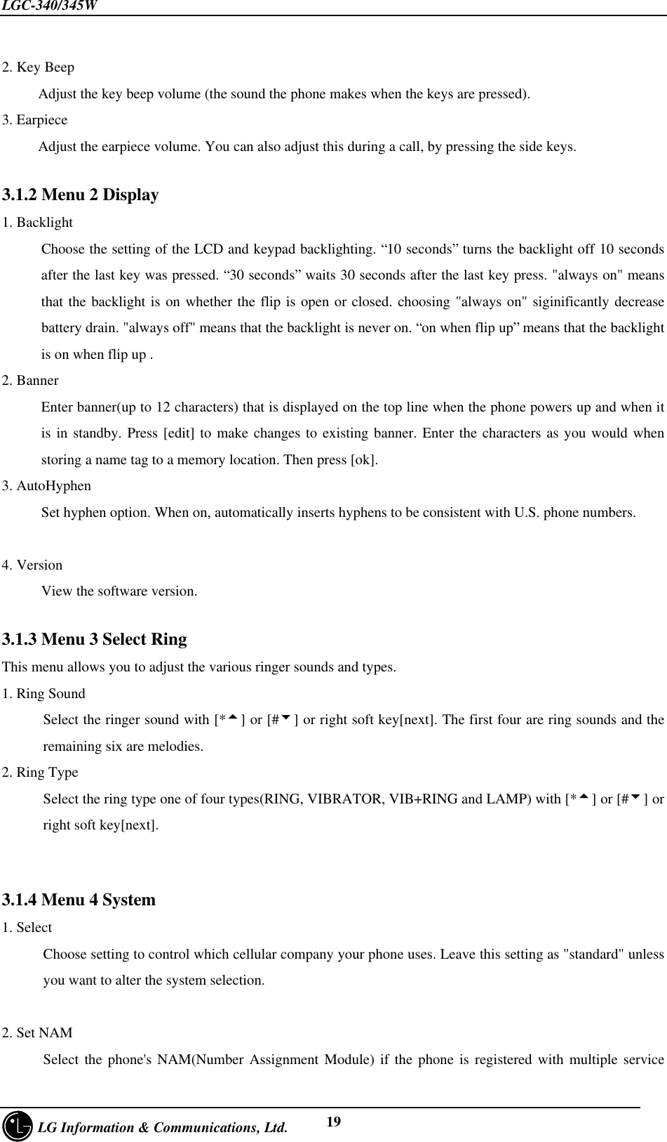 LGC-340/345W     LG Information &amp; Communications, Ltd. 192. Key BeepAdjust the key beep volume (the sound the phone makes when the keys are pressed).3. EarpieceAdjust the earpiece volume. You can also adjust this during a call, by pressing the side keys.3.1.2 Menu 2 Display1. BacklightChoose the setting of the LCD and keypad backlighting. “10 seconds” turns the backlight off 10 secondsafter the last key was pressed. “30 seconds” waits 30 seconds after the last key press. &quot;always on&quot; meansthat the backlight is on whether the flip is open or closed. choosing &quot;always on&quot; siginificantly decreasebattery drain. &quot;always off&quot; means that the backlight is never on. “on when flip up” means that the backlightis on when flip up .2. BannerEnter banner(up to 12 characters) that is displayed on the top line when the phone powers up and when itis in standby. Press [edit] to make changes to existing banner. Enter the characters as you would whenstoring a name tag to a memory location. Then press [ok].3. AutoHyphenSet hyphen option. When on, automatically inserts hyphens to be consistent with U.S. phone numbers.4. VersionView the software version.3.1.3 Menu 3 Select RingThis menu allows you to adjust the various ringer sounds and types.1. Ring SoundSelect the ringer sound with [*5] or [#6] or right soft key[next]. The first four are ring sounds and theremaining six are melodies.2. Ring TypeSelect the ring type one of four types(RING, VIBRATOR, VIB+RING and LAMP) with [*5] or [#6] orright soft key[next].3.1.4 Menu 4 System1. SelectChoose setting to control which cellular company your phone uses. Leave this setting as &quot;standard&quot; unlessyou want to alter the system selection.2. Set NAMSelect the phone&apos;s NAM(Number Assignment Module) if the phone is registered with multiple service