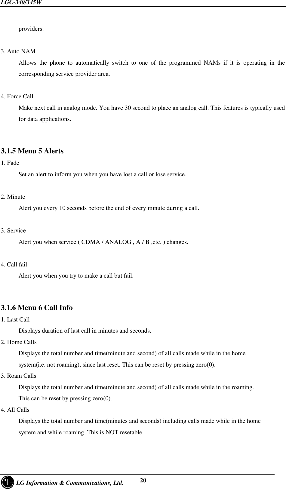 LGC-340/345W     LG Information &amp; Communications, Ltd. 20providers.3. Auto NAMAllows the phone to automatically switch to one of the programmed NAMs if it is operating in thecorresponding service provider area.4. Force CallMake next call in analog mode. You have 30 second to place an analog call. This features is typically usedfor data applications.3.1.5 Menu 5 Alerts1. FadeSet an alert to inform you when you have lost a call or lose service.2. MinuteAlert you every 10 seconds before the end of every minute during a call.3. ServiceAlert you when service ( CDMA / ANALOG , A / B ,etc. ) changes.4. Call failAlert you when you try to make a call but fail.3.1.6 Menu 6 Call Info1. Last CallDisplays duration of last call in minutes and seconds.2. Home CallsDisplays the total number and time(minute and second) of all calls made while in the homesystem(i.e. not roaming), since last reset. This can be reset by pressing zero(0).3. Roam CallsDisplays the total number and time(minute and second) of all calls made while in the roaming.This can be reset by pressing zero(0).4. All CallsDisplays the total number and time(minutes and seconds) including calls made while in the homesystem and while roaming. This is NOT resetable.