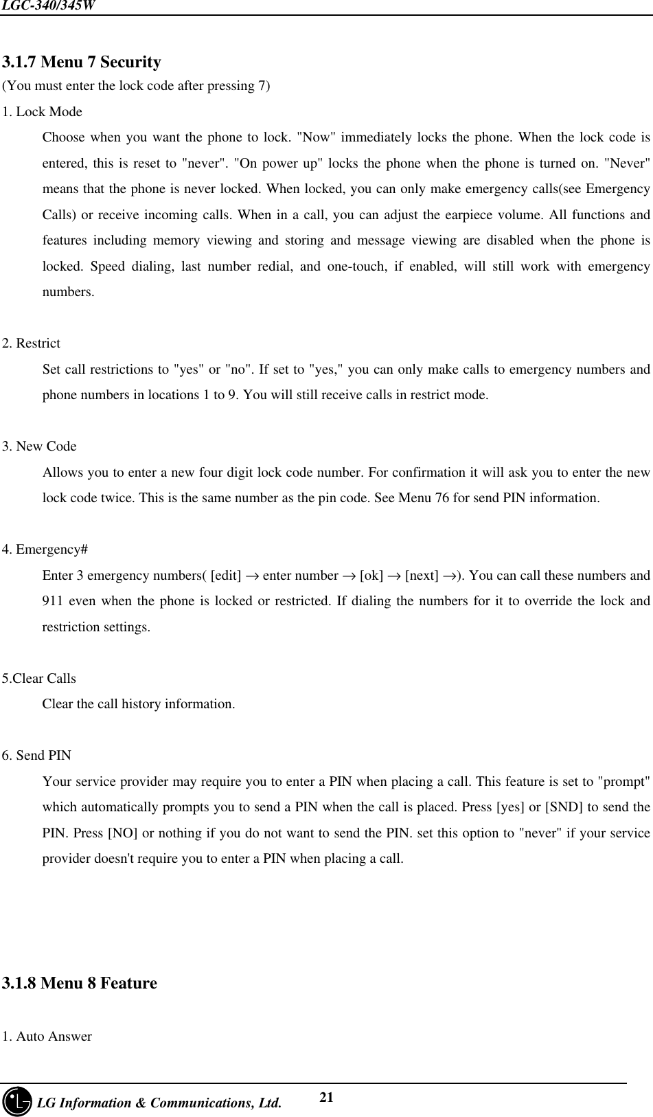 LGC-340/345W     LG Information &amp; Communications, Ltd. 213.1.7 Menu 7 Security(You must enter the lock code after pressing 7)1. Lock ModeChoose when you want the phone to lock. &quot;Now&quot; immediately locks the phone. When the lock code isentered, this is reset to &quot;never&quot;. &quot;On power up&quot; locks the phone when the phone is turned on. &quot;Never&quot;means that the phone is never locked. When locked, you can only make emergency calls(see EmergencyCalls) or receive incoming calls. When in a call, you can adjust the earpiece volume. All functions andfeatures including memory viewing and storing and message viewing are disabled when the phone islocked. Speed dialing, last number redial, and one-touch, if enabled, will still work with emergencynumbers.2. RestrictSet call restrictions to &quot;yes&quot; or &quot;no&quot;. If set to &quot;yes,&quot; you can only make calls to emergency numbers andphone numbers in locations 1 to 9. You will still receive calls in restrict mode.3. New CodeAllows you to enter a new four digit lock code number. For confirmation it will ask you to enter the newlock code twice. This is the same number as the pin code. See Menu 76 for send PIN information.4. Emergency#Enter 3 emergency numbers( [edit] → enter number → [ok] → [next] →). You can call these numbers and911 even when the phone is locked or restricted. If dialing the numbers for it to override the lock andrestriction settings.5.Clear CallsClear the call history information.6. Send PINYour service provider may require you to enter a PIN when placing a call. This feature is set to &quot;prompt&quot;which automatically prompts you to send a PIN when the call is placed. Press [yes] or [SND] to send thePIN. Press [NO] or nothing if you do not want to send the PIN. set this option to &quot;never&quot; if your serviceprovider doesn&apos;t require you to enter a PIN when placing a call.3.1.8 Menu 8 Feature1. Auto Answer