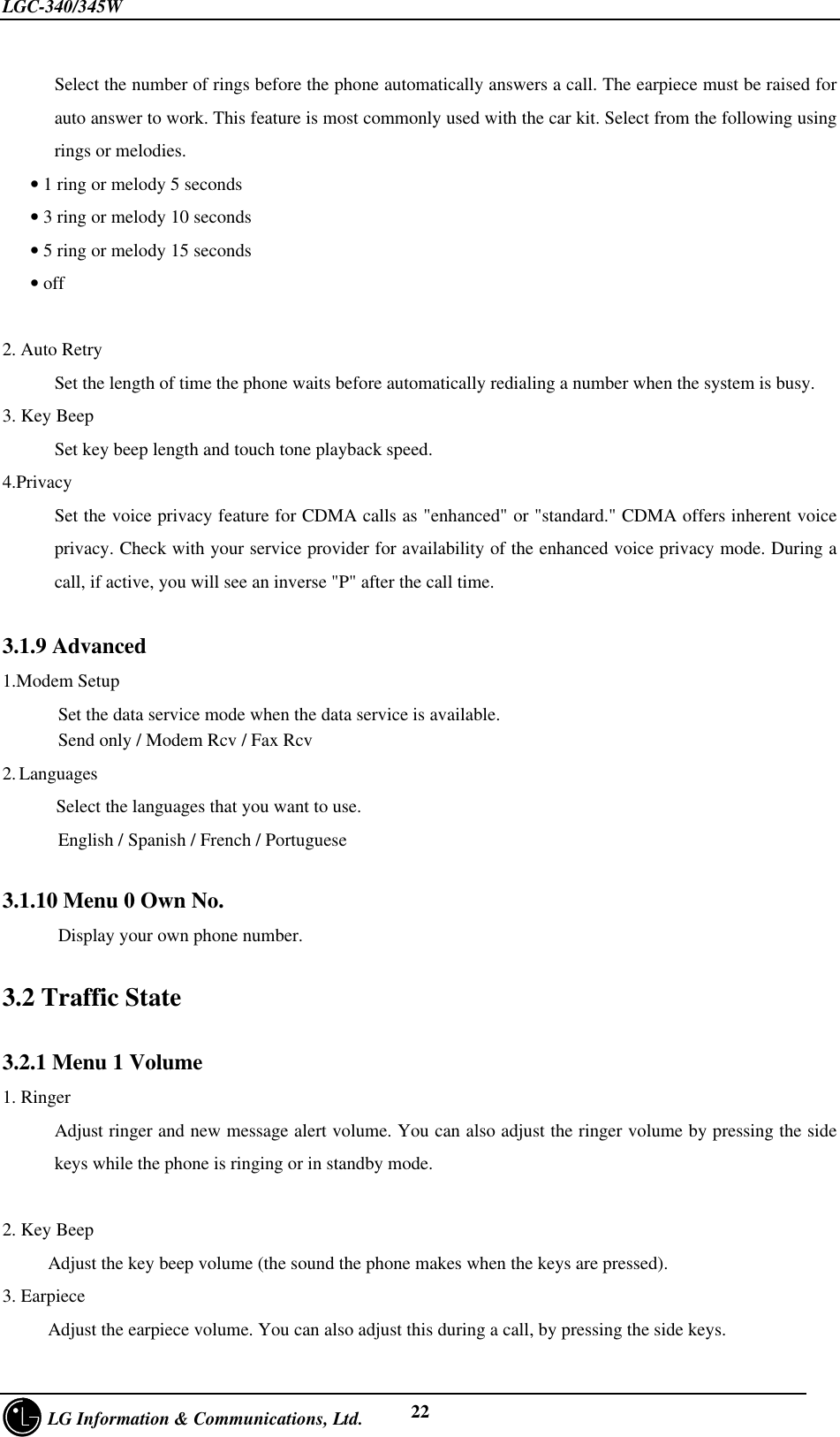 LGC-340/345W     LG Information &amp; Communications, Ltd. 22Select the number of rings before the phone automatically answers a call. The earpiece must be raised forauto answer to work. This feature is most commonly used with the car kit. Select from the following usingrings or melodies.   • 1 ring or melody 5 seconds   • 3 ring or melody 10 seconds   • 5 ring or melody 15 seconds   • off2. Auto RetrySet the length of time the phone waits before automatically redialing a number when the system is busy.3. Key BeepSet key beep length and touch tone playback speed.4.PrivacySet the voice privacy feature for CDMA calls as &quot;enhanced&quot; or &quot;standard.&quot; CDMA offers inherent voiceprivacy. Check with your service provider for availability of the enhanced voice privacy mode. During acall, if active, you will see an inverse &quot;P&quot; after the call time.3.1.9 Advanced1.Modem Setup      Set the data service mode when the data service is available.      Send only / Modem Rcv / Fax Rcv2. Languages    Select the languages that you want to use.      English / Spanish / French / Portuguese3.1.10 Menu 0 Own No.      Display your own phone number.3.2 Traffic State3.2.1 Menu 1 Volume1. RingerAdjust ringer and new message alert volume. You can also adjust the ringer volume by pressing the sidekeys while the phone is ringing or in standby mode.2. Key BeepAdjust the key beep volume (the sound the phone makes when the keys are pressed).3. EarpieceAdjust the earpiece volume. You can also adjust this during a call, by pressing the side keys.