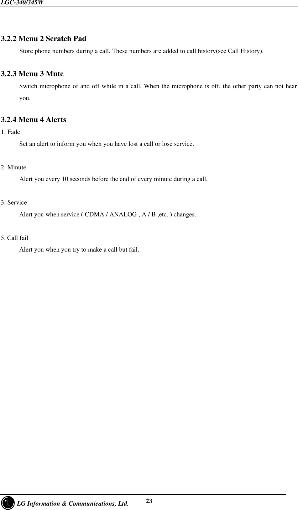 LGC-340/345W     LG Information &amp; Communications, Ltd. 233.2.2 Menu 2 Scratch PadStore phone numbers during a call. These numbers are added to call history(see Call History).3.2.3 Menu 3 MuteSwitch microphone of and off while in a call. When the microphone is off, the other party can not hearyou.3.2.4 Menu 4 Alerts1. FadeSet an alert to inform you when you have lost a call or lose service.2. MinuteAlert you every 10 seconds before the end of every minute during a call.3. ServiceAlert you when service ( CDMA / ANALOG , A / B ,etc. ) changes.5. Call failAlert you when you try to make a call but fail.