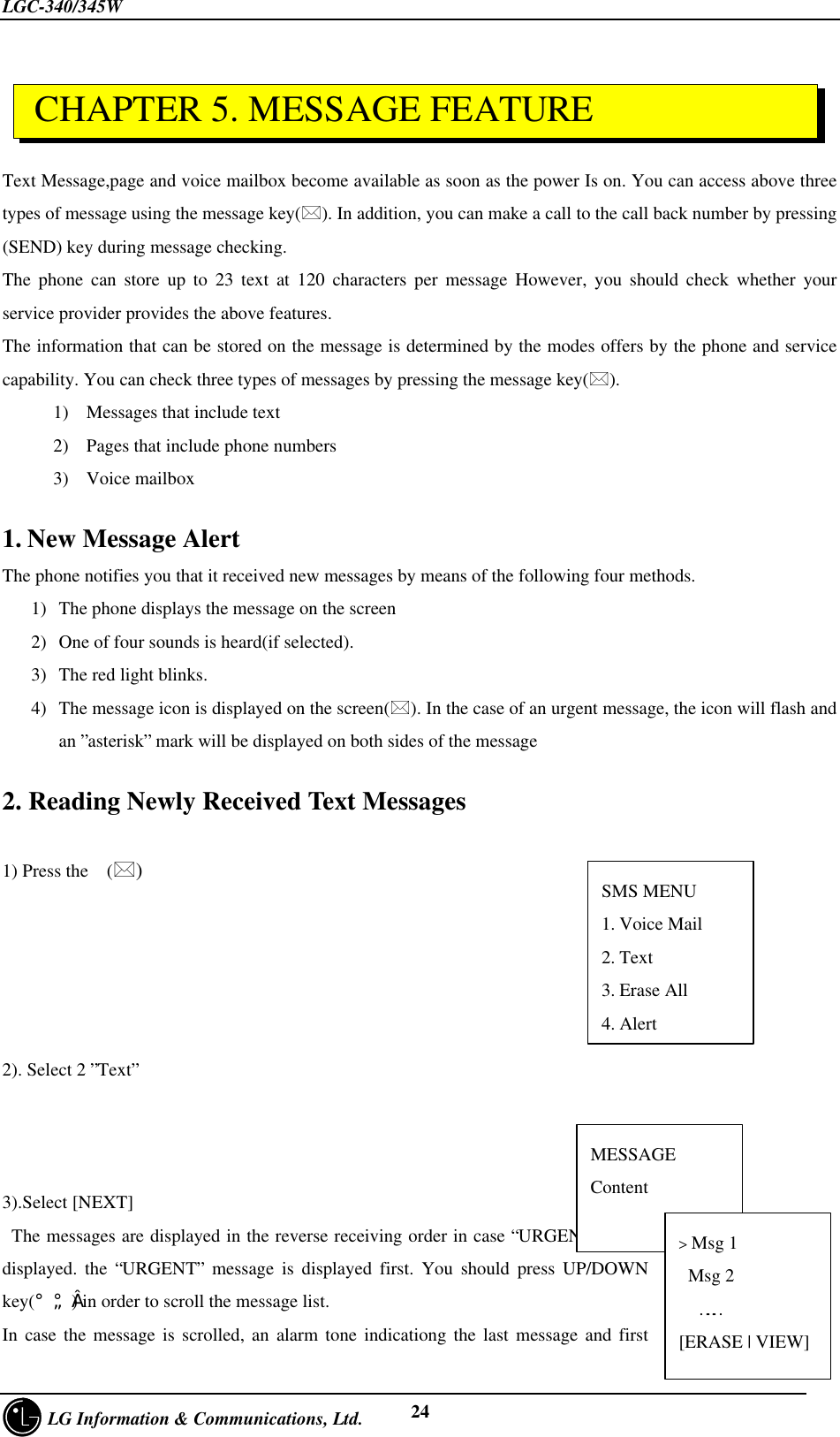 LGC-340/345W     LG Information &amp; Communications, Ltd. 24Text Message,page and voice mailbox become available as soon as the power Is on. You can access above threetypes of message using the message key(*). In addition, you can make a call to the call back number by pressing(SEND) key during message checking.The phone can store up to 23 text at 120 characters per message However, you should check whether yourservice provider provides the above features.The information that can be stored on the message is determined by the modes offers by the phone and servicecapability. You can check three types of messages by pressing the message key(*).1) Messages that include text2) Pages that include phone numbers3) Voice mailbox1. New Message AlertThe phone notifies you that it received new messages by means of the following four methods.1) The phone displays the message on the screen2) One of four sounds is heard(if selected).3) The red light blinks.4) The message icon is displayed on the screen(*). In the case of an urgent message, the icon will flash andan ”asterisk” mark will be displayed on both sides of the message2. Reading Newly Received Text Messages1) Press the  (*)2). Select 2 ”Text”3).Select [NEXT] The messages are displayed in the reverse receiving order in case “URGENT” is notdisplayed. the “URGENT” message is displayed first. You should press UP/DOWNkey(¡ã¡å) in order to scroll the message list.In case the message is scrolled, an alarm tone indicationg the last message and first CHAPTER 5. MESSAGE FEATURESMS MENU1. Voice Mail2. Text3. Erase All4. AlertMESSAGEContent        [NEXT]……..&gt; Msg 1 Msg 2……[ERASE | VIEW]