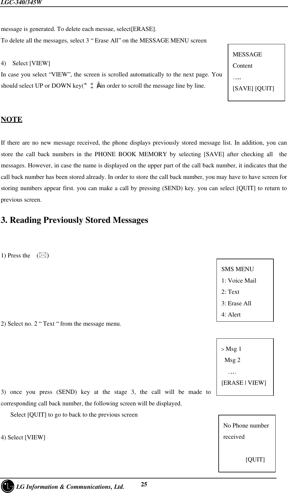 LGC-340/345W     LG Information &amp; Communications, Ltd. 25message is generated. To delete each messae, select[ERASE].To delete all the messages, select 3 “ Erase All” on the MESSAGE MENU screen4)  Select [VIEW]In case you select “VIEW”, the screen is scrolled automatically to the next page. Youshould select UP or DOWN key(¡ã¡å) in order to scroll the message line by line.NOTEIf there are no new message received, the phone displays previously stored message list. In addition, you canstore the call back numbers in the PHONE BOOK MEMORY by selecting [SAVE] after checking all  themessages. However, in case the name is displayed on the upper part of the call back number, it indicates that thecall back number has been stored already. In order to store the call back number, you may have to have screen forstoring numbers appear first. you can make a call by pressing (SEND) key. you can select [QUIT] to return toprevious screen.3. Reading Previously Stored Messages1) Press the  (*)2) Select no. 2 “ Text “ from the message menu.3) once you press (SEND) key at the stage 3, the call will be made tocorresponding call back number, the following screen will be displayed.   Select [QUIT] to go to back to the previous screen4) Select [VIEW]&gt; Msg 1 Msg 2……[ERASE | VIEW]MESSAGEContent……..[SAVE] [QUIT]No Phone numberreceived       [QUIT]SMS MENU1: Voice Mail2: Text3: Erase All4: Alert