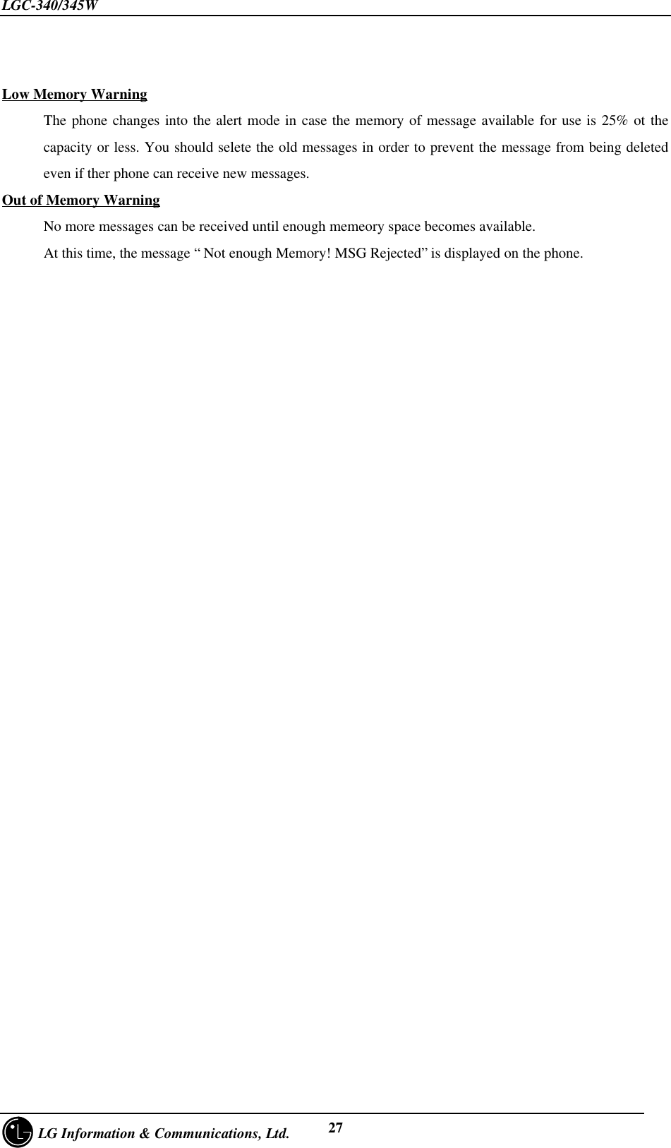 LGC-340/345W     LG Information &amp; Communications, Ltd. 27Low Memory WarningThe phone changes into the alert mode in case the memory of message available for use is 25% ot thecapacity or less. You should selete the old messages in order to prevent the message from being deletedeven if ther phone can receive new messages.Out of Memory WarningNo more messages can be received until enough memeory space becomes available.At this time, the message “ Not enough Memory! MSG Rejected” is displayed on the phone.
