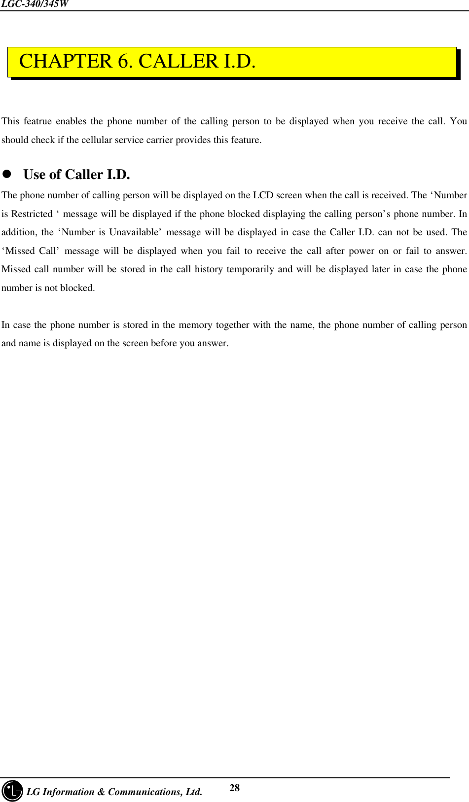 LGC-340/345W     LG Information &amp; Communications, Ltd. 28This featrue enables the phone number of the calling person to be displayed when you receive the call. Youshould check if the cellular service carrier provides this feature.l Use of Caller I.D.The phone number of calling person will be displayed on the LCD screen when the call is received. The ‘Numberis Restricted ‘ message will be displayed if the phone blocked displaying the calling person’s phone number. Inaddition, the ‘Number is Unavailable’ message will be displayed in case the Caller I.D. can not be used. The‘Missed Call’ message will be displayed when you fail to receive the call after power on or fail to answer.Missed call number will be stored in the call history temporarily and will be displayed later in case the phonenumber is not blocked.  In case the phone number is stored in the memory together with the name, the phone number of calling personand name is displayed on the screen before you answer. CHAPTER 6. CALLER I.D.