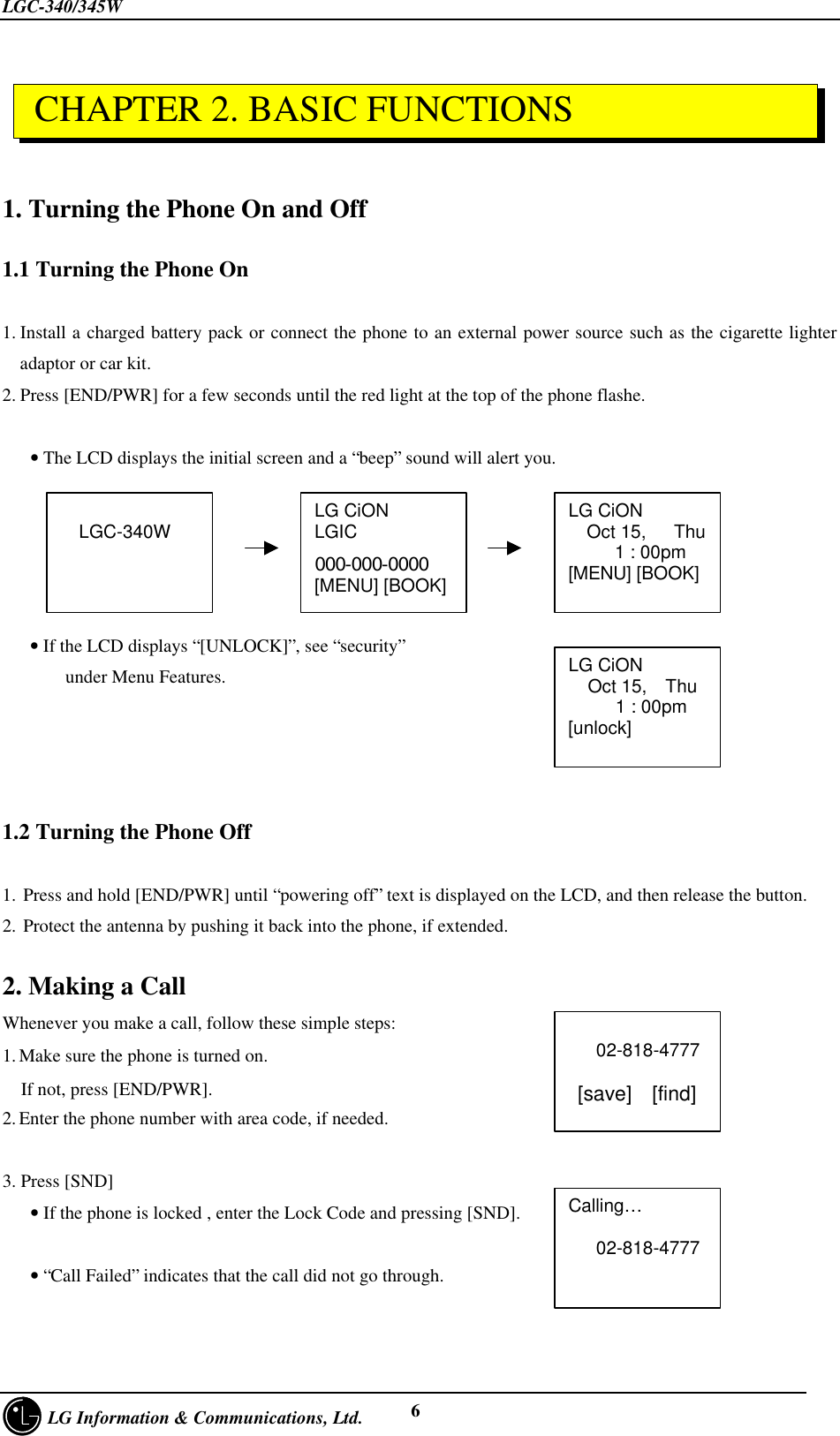 LGC-340/345W     LG Information &amp; Communications, Ltd. 61. Turning the Phone On and Off1.1 Turning the Phone On1. Install a charged battery pack or connect the phone to an external power source such as the cigarette lighteradaptor or car kit.2. Press [END/PWR] for a few seconds until the red light at the top of the phone flashe.   • The LCD displays the initial screen and a “beep” sound will alert you.   • If the LCD displays “[UNLOCK]”, see “security”    under Menu Features.1.2 Turning the Phone Off1. Press and hold [END/PWR] until “powering off” text is displayed on the LCD, and then release the button.2. Protect the antenna by pushing it back into the phone, if extended.2. Making a CallWhenever you make a call, follow these simple steps:1. Make sure the phone is turned on.  If not, press [END/PWR].2. Enter the phone number with area code, if needed.3. Press [SND]   • If the phone is locked , enter the Lock Code and pressing [SND].         • “Call Failed” indicates that the call did not go through.LG CiONLGIC000-000-0000[MENU] [BOOK]LG CiON  Oct 15,   Thu     1 : 00pm[MENU] [BOOK]  LGC-340W   02-818-4777 [save]  [find]Calling…   02-818-4777LG CiONOct 15,  Thu   1 : 00pm[unlock] CHAPTER 2. BASIC FUNCTIONS