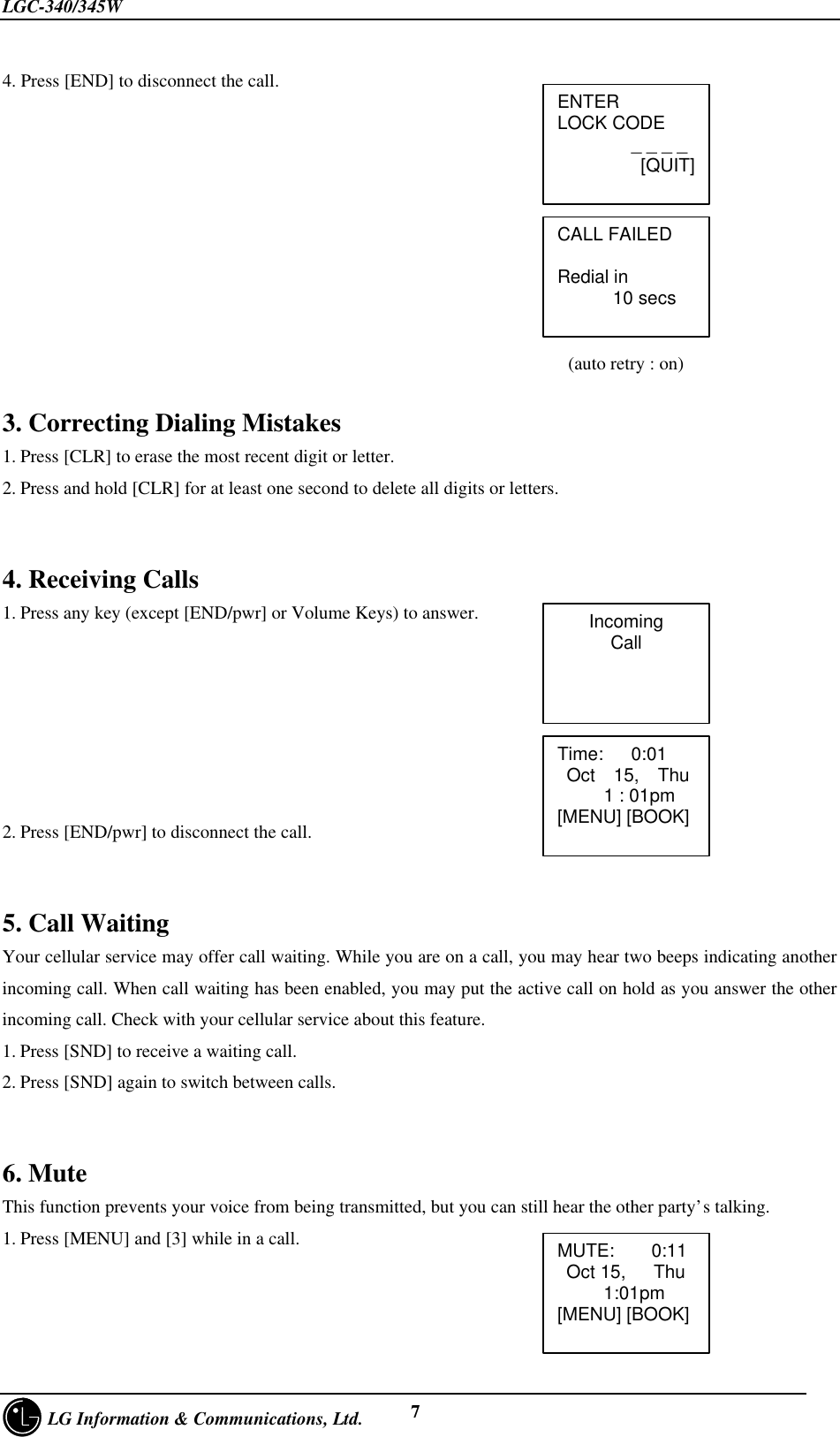 LGC-340/345W     LG Information &amp; Communications, Ltd. 74. Press [END] to disconnect the call.                                                             (auto retry : on)3. Correcting Dialing Mistakes1. Press [CLR] to erase the most recent digit or letter.2. Press and hold [CLR] for at least one second to delete all digits or letters.4. Receiving Calls1. Press any key (except [END/pwr] or Volume Keys) to answer.2. Press [END/pwr] to disconnect the call.5. Call WaitingYour cellular service may offer call waiting. While you are on a call, you may hear two beeps indicating anotherincoming call. When call waiting has been enabled, you may put the active call on hold as you answer the otherincoming call. Check with your cellular service about this feature.1. Press [SND] to receive a waiting call.2. Press [SND] again to switch between calls.6. MuteThis function prevents your voice from being transmitted, but you can still hear the other party’s talking.1. Press [MENU] and [3] while in a call.ENTERLOCK CODE        _ _ _ _         [QUIT]CALL FAILEDRedial in      10 secsIncomingCallTime:   0:01 Oct  15,  Thu     1 : 01pm[MENU] [BOOK]MUTE:    0:11 Oct 15,   Thu     1:01pm[MENU] [BOOK]