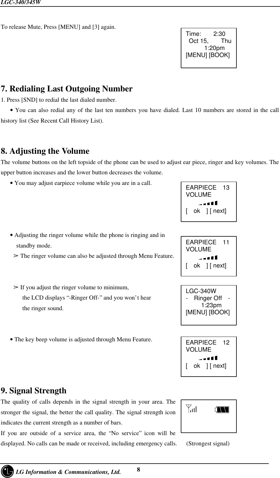 LGC-340/345W     LG Information &amp; Communications, Ltd. 8To release Mute, Press [MENU] and [3] again.7. Redialing Last Outgoing Number1. Press [SND] to redial the last dialed number.   • You can also redial any of the last ten numbers you have dialed. Last 10 numbers are stored in the callhistory list (See Recent Call History List).8. Adjusting the VolumeThe volume buttons on the left topside of the phone can be used to adjust ear piece, ringer and key volumes. Theupper button increases and the lower button decreases the volume.   • You may adjust earpiece volume while you are in a call.   • Adjusting the ringer volume while the phone is ringing and in     standby mode.    â The ringer volume can also be adjusted through Menu Feature.        â If you adjust the ringer volume to minimum,       the LCD displays “-Ringer Off-” and you won’t hear       the ringer sound.   • The key beep volume is adjusted through Menu Feature.9. Signal StrengthThe quality of calls depends in the signal strength in your area. Thestronger the signal, the better the call quality. The signal strength iconindicates the current strength as a number of bars.If you are outside of a service area, the “No service” icon will bedisplayed. No calls can be made or received, including emergency calls.   (Strongest signal)Time:    2:30 Oct 15,    Thu      1:20pm[MENU] [BOOK]EARPIECE  13VOLUME    [  ok  ] [ next]LGC-340W-  Ringer Off  -     1:23pm[MENU] [BOOK]      EARPIECE  11VOLUME    [  ok  ] [ next]EARPIECE  12VOLUME    [  ok  ] [ next]