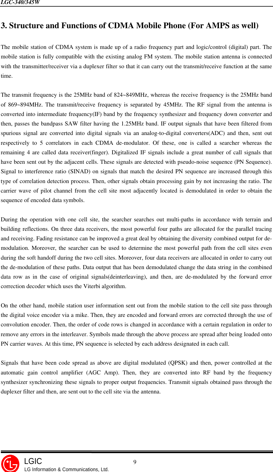 LGC-340/345W                                            9LGICLG Information &amp; Communications, Ltd.3. Structure and Functions of CDMA Mobile Phone (For AMPS as well)The mobile station of CDMA system is made up of a radio frequency part and logic/control (digital) part. Themobile station is fully compatible with the existing analog FM system. The mobile station antenna is connectedwith the transmitter/receiver via a duplexer filter so that it can carry out the transmit/receive function at the sametime.The transmit frequency is the 25MHz band of 824~849MHz, whereas the receive frequency is the 25MHz bandof 869~894MHz. The transmit/receive frequency is separated by 45MHz. The RF signal from the antenna isconverted into intermediate frequency(IF) band by the frequency synthesizer and frequency down converter andthen, passes the bandpass SAW filter having the 1.25MHz band. IF output signals that have been filtered fromspurious signal are converted into digital signals via an analog-to-digital converters(ADC) and then, sent outrespectively to 5 correlators in each CDMA de-modulator. Of these, one is called a searcher whereas theremaining 4 are called data receiver(finger). Digitalized IF signals include a great number of call signals thathave been sent out by the adjacent cells. These signals are detected with pseudo-noise sequence (PN Sequence).Signal to interference ratio (SINAD) on signals that match the desired PN sequence are increased through thistype of correlation detection process. Then, other signals obtain processing gain by not increasing the ratio. Thecarrier wave of pilot channel from the cell site most adjacently located is demodulated in order to obtain thesequence of encoded data symbols.During the operation with one cell site, the searcher searches out multi-paths in accordance with terrain andbuilding reflections. On three data receivers, the most powerful four paths are allocated for the parallel tracingand receiving. Fading resistance can be improved a great deal by obtaining the diversity combined output for de-modulation. Moreover, the searcher can be used to determine the most powerful path from the cell sites evenduring the soft handoff during the two cell sites. Moreover, four data receivers are allocated in order to carry outthe de-modulation of these paths. Data output that has been demodulated change the data string in the combineddata row as in the case of original signals(deinterleaving), and then, are de-modulated by the forward errorcorrection decoder which uses the Viterbi algorithm.On the other hand, mobile station user information sent out from the mobile station to the cell site pass throughthe digital voice encoder via a mike. Then, they are encoded and forward errors are corrected through the use ofconvolution encoder. Then, the order of code rows is changed in accordance with a certain regulation in order toremove any errors in the interleaver. Symbols made through the above process are spread after being loaded ontoPN carrier waves. At this time, PN sequence is selected by each address designated in each call.Signals that have been code spread as above are digital modulated (QPSK) and then, power controlled at theautomatic gain control amplifier (AGC Amp). Then, they are converted into RF band by the frequencysynthesizer synchronizing these signals to proper output frequencies. Transmit signals obtained pass through theduplexer filter and then, are sent out to the cell site via the antenna.