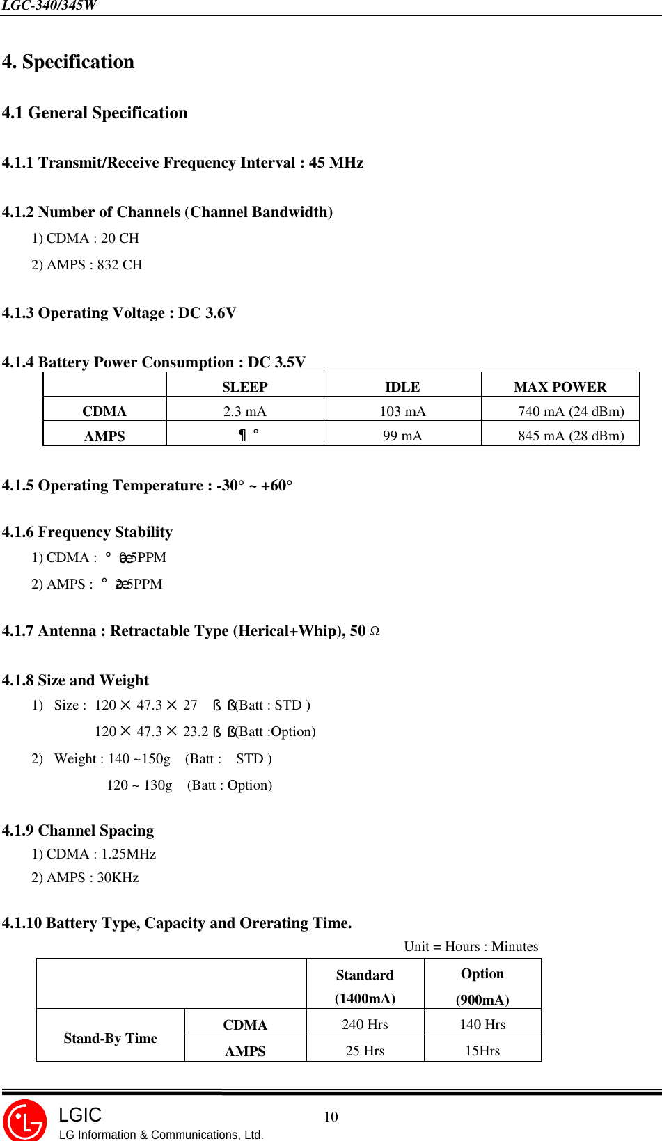 LGC-340/345W                                            10LGICLG Information &amp; Communications, Ltd.4. Specification4.1 General Specification4.1.1 Transmit/Receive Frequency Interval : 45 MHz4.1.2 Number of Channels (Channel Bandwidth)1) CDMA : 20 CH2) AMPS : 832 CH4.1.3 Operating Voltage : DC 3.6V4.1.4 Battery Power Consumption : DC 3.5VSLEEP IDLE MAX POWERCDMA 2.3 mA103 mA     740 mA (24 dBm)AMPS ¦¡99 mA     845 mA (28 dBm)4.1.5 Operating Temperature : -30° ~ +60°4.1.6 Frequency Stability1) CDMA : ¡¾0.5PPM2) AMPS : ¡¾2.5PPM4.1.7 Antenna : Retractable Type (Herical+Whip), 50 Ω4.1.8 Size and Weight1) Size : 120 5 47.3 5 27  §§ (Batt : STD )120 5 47.3 5 23.2§§ (Batt :Option)2) Weight : 140 ~150g  (Batt :  STD )120 ~ 130g  (Batt : Option)4.1.9 Channel Spacing1) CDMA : 1.25MHz2) AMPS : 30KHz4.1.10 Battery Type, Capacity and Orerating Time.                                                       Unit = Hours : MinutesStandard(1400mA)Option(900mA)CDMA 240 Hrs 140 HrsStand-By Time AMPS 25 Hrs 15Hrs