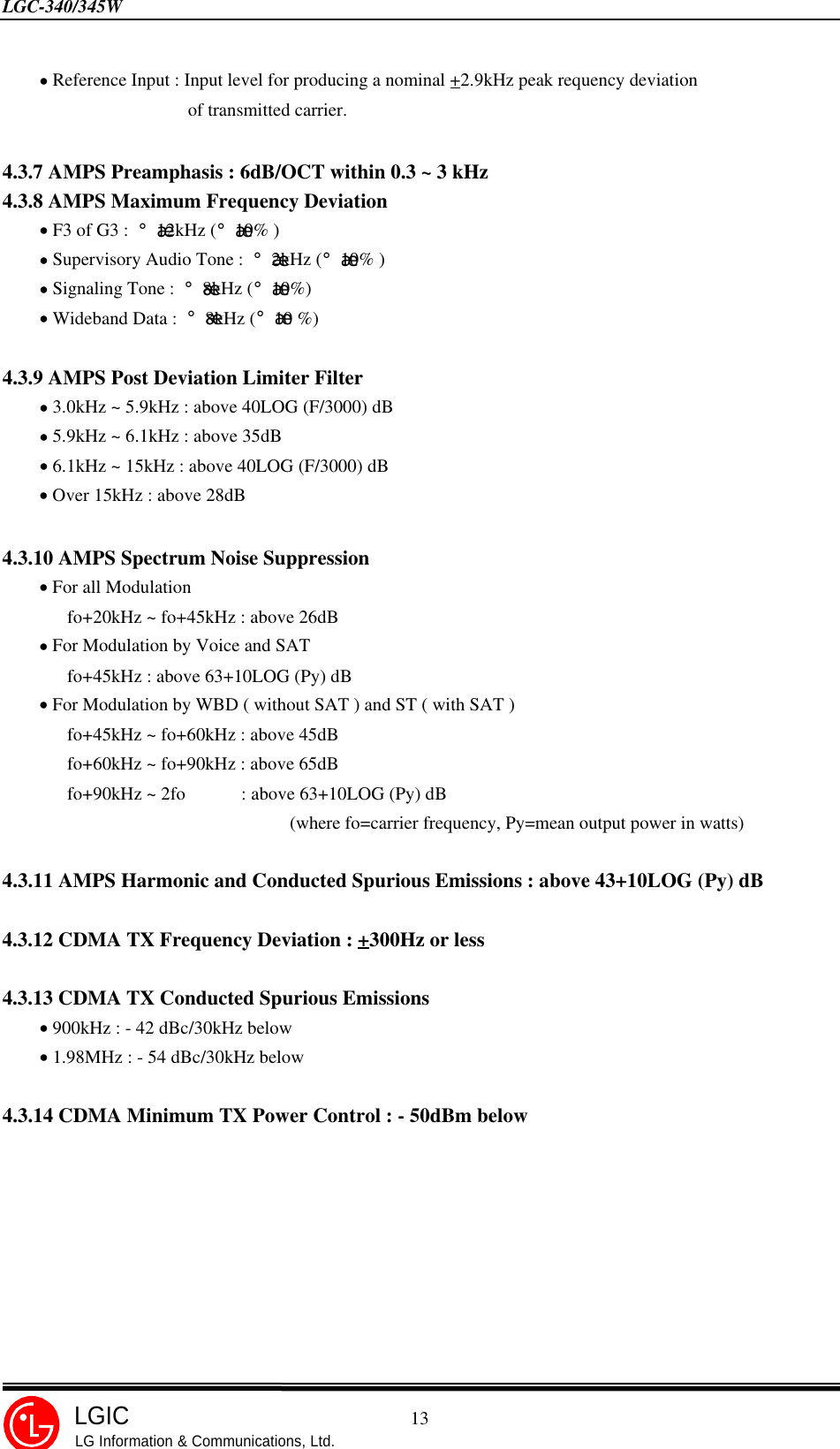 LGC-340/345W                                            13LGICLG Information &amp; Communications, Ltd.    • Reference Input : Input level for producing a nominal +2.9kHz peak requency deviation                    of transmitted carrier.4.3.7 AMPS Preamphasis : 6dB/OCT within 0.3 ~ 3 kHz4.3.8 AMPS Maximum Frequency Deviation    • F3 of G3 : ¡¾12kHz (¡¾10% )    • Supervisory Audio Tone : ¡¾2kHz (¡¾10% )    • Signaling Tone : ¡¾8kHz (¡¾10%)    • Wideband Data : ¡¾8kHz (¡¾10 %)4.3.9 AMPS Post Deviation Limiter Filter    • 3.0kHz ~ 5.9kHz : above 40LOG (F/3000) dB    • 5.9kHz ~ 6.1kHz : above 35dB    • 6.1kHz ~ 15kHz : above 40LOG (F/3000) dB    • Over 15kHz : above 28dB4.3.10 AMPS Spectrum Noise Suppression    • For all Modulation       fo+20kHz ~ fo+45kHz : above 26dB    • For Modulation by Voice and SAT       fo+45kHz : above 63+10LOG (Py) dB    • For Modulation by WBD ( without SAT ) and ST ( with SAT )       fo+45kHz ~ fo+60kHz : above 45dB       fo+60kHz ~ fo+90kHz : above 65dB       fo+90kHz ~ 2fo      : above 63+10LOG (Py) dB                               (where fo=carrier frequency, Py=mean output power in watts)4.3.11 AMPS Harmonic and Conducted Spurious Emissions : above 43+10LOG (Py) dB4.3.12 CDMA TX Frequency Deviation : +300Hz or less4.3.13 CDMA TX Conducted Spurious Emissions    • 900kHz : - 42 dBc/30kHz below    • 1.98MHz : - 54 dBc/30kHz below4.3.14 CDMA Minimum TX Power Control : - 50dBm below