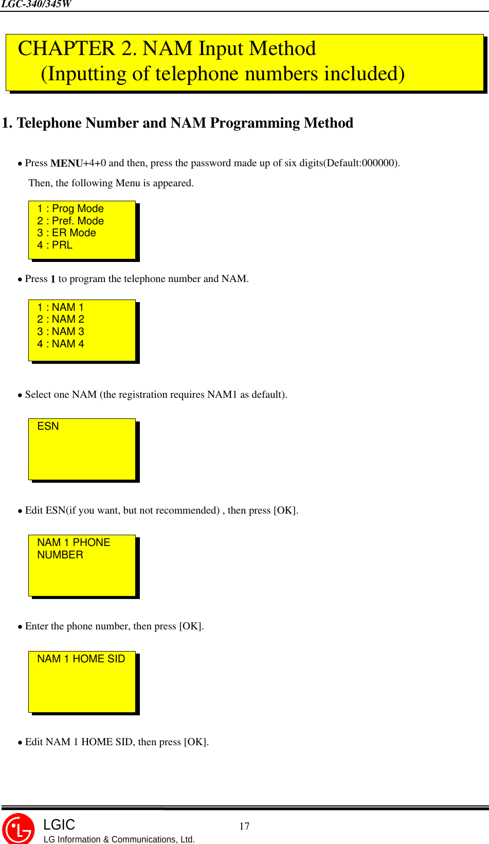 LGC-340/345W                                            17LGICLG Information &amp; Communications, Ltd.1. Telephone Number and NAM Programming Method   • Press MENU+4+0 and then, press the password made up of six digits(Default:000000).     Then, the following Menu is appeared.   • Press 1 to program the telephone number and NAM.   • Select one NAM (the registration requires NAM1 as default).   • Edit ESN(if you want, but not recommended) , then press [OK].   • Enter the phone number, then press [OK].   • Edit NAM 1 HOME SID, then press [OK]. CHAPTER 2. NAM Input Method (Inputting of telephone numbers included)1 : NAM 12 : NAM 23 : NAM 34 : NAM 41 : Prog Mode2 : Pref. Mode3 : ER Mode4 : PRLESNNAM 1 PHONENUMBERNAM 1 HOME SID