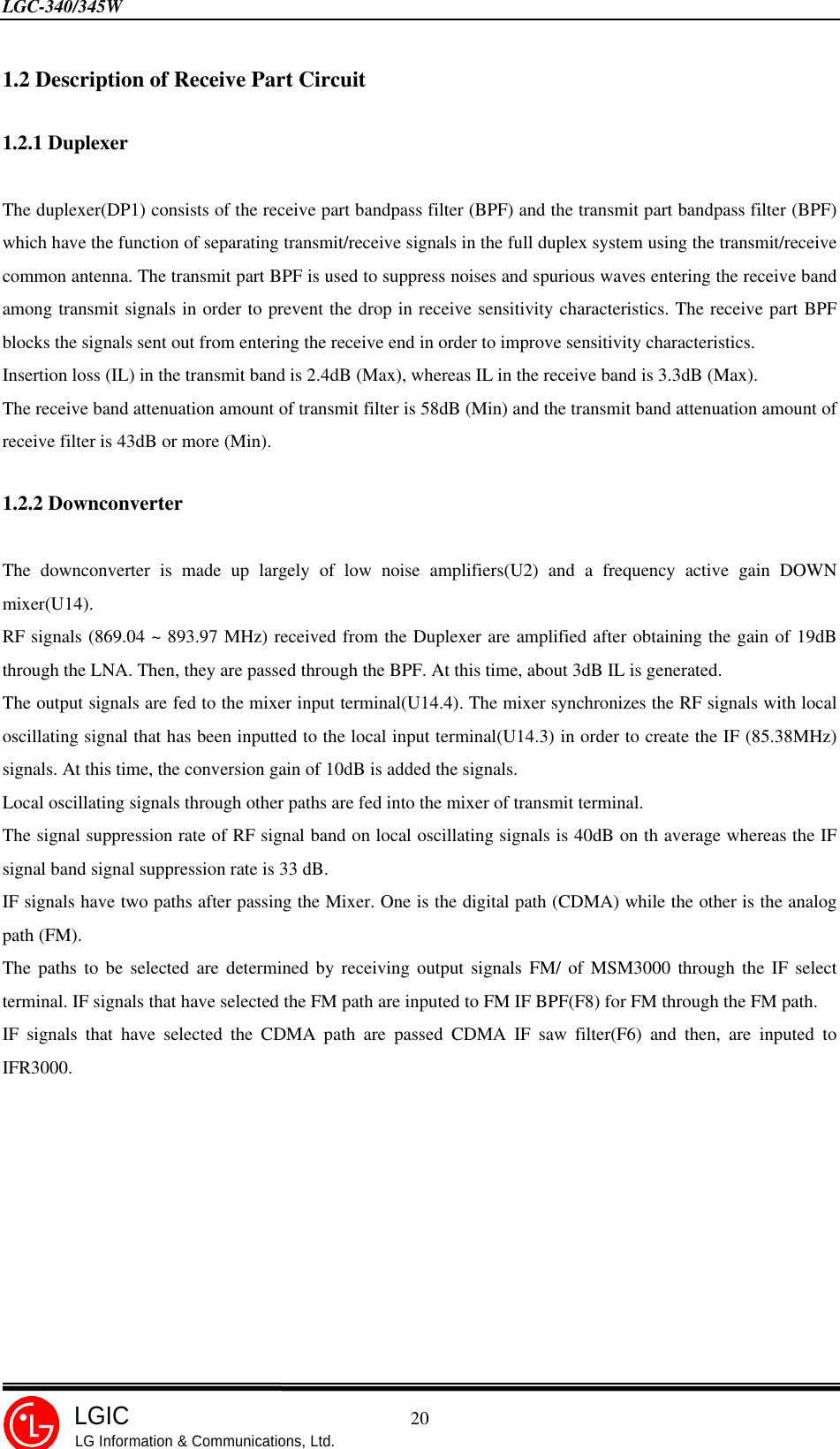 LGC-340/345W                                            20LGICLG Information &amp; Communications, Ltd.1.2 Description of Receive Part Circuit1.2.1 DuplexerThe duplexer(DP1) consists of the receive part bandpass filter (BPF) and the transmit part bandpass filter (BPF)which have the function of separating transmit/receive signals in the full duplex system using the transmit/receivecommon antenna. The transmit part BPF is used to suppress noises and spurious waves entering the receive bandamong transmit signals in order to prevent the drop in receive sensitivity characteristics. The receive part BPFblocks the signals sent out from entering the receive end in order to improve sensitivity characteristics.Insertion loss (IL) in the transmit band is 2.4dB (Max), whereas IL in the receive band is 3.3dB (Max).The receive band attenuation amount of transmit filter is 58dB (Min) and the transmit band attenuation amount ofreceive filter is 43dB or more (Min).1.2.2 DownconverterThe downconverter is made up largely of low noise amplifiers(U2) and a frequency active gain DOWNmixer(U14).RF signals (869.04 ~ 893.97 MHz) received from the Duplexer are amplified after obtaining the gain of 19dBthrough the LNA. Then, they are passed through the BPF. At this time, about 3dB IL is generated.The output signals are fed to the mixer input terminal(U14.4). The mixer synchronizes the RF signals with localoscillating signal that has been inputted to the local input terminal(U14.3) in order to create the IF (85.38MHz)signals. At this time, the conversion gain of 10dB is added the signals.Local oscillating signals through other paths are fed into the mixer of transmit terminal.The signal suppression rate of RF signal band on local oscillating signals is 40dB on th average whereas the IFsignal band signal suppression rate is 33 dB.IF signals have two paths after passing the Mixer. One is the digital path (CDMA) while the other is the analogpath (FM).The paths to be selected are determined by receiving output signals FM/ of MSM3000 through the IF selectterminal. IF signals that have selected the FM path are inputed to FM IF BPF(F8) for FM through the FM path.IF signals that have selected the CDMA path are passed CDMA IF saw filter(F6) and then, are inputed toIFR3000.