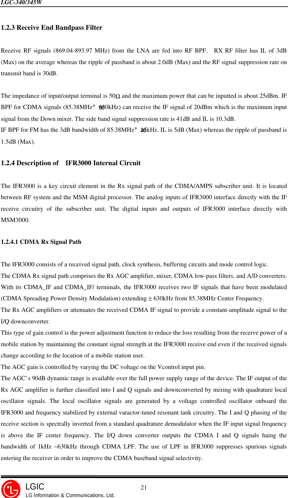 LGC-340/345W                                            21LGICLG Information &amp; Communications, Ltd.1.2.3 Receive End Bandpass FilterReceive RF signals (869.04-893.97 MHz) from the LNA are fed into RF BPF.  RX RF filter has IL of 3dB(Max) on the average whereas the ripple of passband is about 2.0dB (Max) and the RF signal suppression rate ontransmit band is 30dB.The impedance of input/output terminal is 50Ω and the maximum power that can be inputted is about 25dBm. IFBPF for CDMA signals (85.38MHz¡¾630kHz) can receive the IF signal of 20dBm which is the maximum inputsignal from the Down mixer. The side band signal suppression rate is 41dB and IL is 10.3dB.IF BPF for FM has the 3dB bandwidth of 85.38MHz¡¾15kHz. IL is 5dB (Max) whereas the ripple of passband is1.5dB (Max).1.2.4 Description of  IFR3000 Internal CircuitThe IFR3000 is a key circuit element in the Rx signal path of the CDMA/AMPS subscriber unit. It is locatedbetween RF system and the MSM digital processor. The analog inputs of IFR3000 interface directly with the IFreceive circuitry of the subscriber unit. The digital inputs and outputs of IFR3000 interface directly withMSM3000.1.2.4.1 CDMA Rx Signal PathThe IFR3000 consists of a received signal path, clock synthesis, buffering circuits and mode control logic.The CDMA Rx signal path comprises the Rx AGC amplifier, mixer, CDMA low-pass filters, and A/D converters.With its CDMA_IF and CDMA_IF/ terminals, the IFR3000 receives two IF signals that have been modulated(CDMA Spreading Power Density Modulation) extending ± 630kHz from 85.38MHz Center Frequency.The Rx AGC amplifiers or attenuates the received CDMA IF signal to provide a constant-amplitude signal to theI/Q downconverter.This type of gain control is the power adjustment function to reduce the loss resulting from the receive power of amobile station by maintaining the constant signal strength at the IFR3000 receive end even if the received signalschange according to the location of a mobile station user.The AGC gain is controlled by varying the DC voltage on the Vcontrol input pin.The AGC’s 90dB dynamic range is available over the full power supply range of the device. The IF output of theRx AGC amplifier is further classified into I and Q signals and downconverted by mixing with quadrature localoscillator signals. The local oscillator signals are generated by a voltage controlled oscillator onboard theIFR3000 and frequency stabilized by external varactor-tuned resonant tank circuitry. The I and Q phasing of thereceive section is spectrally inverted from a standard quadrature demodulator when the IF input signal frequencyis above the IF center frequency. The I/Q down converter outputs the CDMA I and Q signals haing thebandwidth of 1kHz ~630kHz through CDMA LPF. The use of LPF in IFR3000 suppresses spurious signalsentering the receiver in order to improve the CDMA baseband signal selectivity.