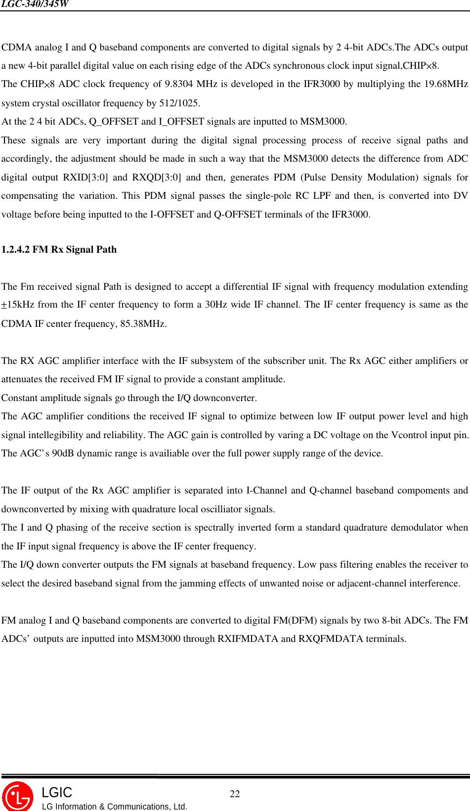 LGC-340/345W                                            22LGICLG Information &amp; Communications, Ltd.CDMA analog I and Q baseband components are converted to digital signals by 2 4-bit ADCs.The ADCs outputa new 4-bit parallel digital value on each rising edge of the ADCs synchronous clock input signal,CHIP×8.The CHIP×8 ADC clock frequency of 9.8304 MHz is developed in the IFR3000 by multiplying the 19.68MHzsystem crystal oscillator frequency by 512/1025.At the 2 4 bit ADCs, Q_OFFSET and I_OFFSET signals are inputted to MSM3000.These signals are very important during the digital signal processing process of receive signal paths andaccordingly, the adjustment should be made in such a way that the MSM3000 detects the difference from ADCdigital output RXID[3:0] and RXQD[3:0] and then, generates PDM (Pulse Density Modulation) signals forcompensating the variation. This PDM signal passes the single-pole RC LPF and then, is converted into DVvoltage before being inputted to the I-OFFSET and Q-OFFSET terminals of the IFR3000.1.2.4.2 FM Rx Signal PathThe Fm received signal Path is designed to accept a differential IF signal with frequency modulation extending±15kHz from the IF center frequency to form a 30Hz wide IF channel. The IF center frequency is same as theCDMA IF center frequency, 85.38MHz.The RX AGC amplifier interface with the IF subsystem of the subscriber unit. The Rx AGC either amplifiers orattenuates the received FM IF signal to provide a constant amplitude.Constant amplitude signals go through the I/Q downconverter.The AGC amplifier conditions the received IF signal to optimize between low IF output power level and highsignal intellegibility and reliability. The AGC gain is controlled by varing a DC voltage on the Vcontrol input pin.The AGC’s 90dB dynamic range is availiable over the full power supply range of the device.The IF output of the Rx AGC amplifier is separated into I-Channel and Q-channel baseband compoments anddownconverted by mixing with quadrature local oscilliator signals.The I and Q phasing of the receive section is spectrally inverted form a standard quadrature demodulator whenthe IF input signal frequency is above the IF center frequency.The I/Q down converter outputs the FM signals at baseband frequency. Low pass filtering enables the receiver toselect the desired baseband signal from the jamming effects of unwanted noise or adjacent-channel interference.FM analog I and Q baseband components are converted to digital FM(DFM) signals by two 8-bit ADCs. The FMADCs’ outputs are inputted into MSM3000 through RXIFMDATA and RXQFMDATA terminals.