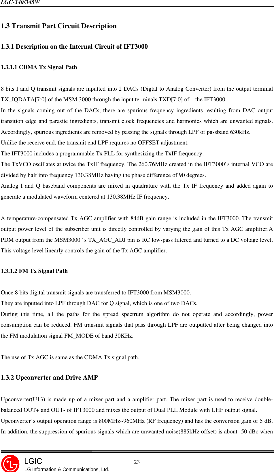 LGC-340/345W                                            23LGICLG Information &amp; Communications, Ltd.1.3 Transmit Part Circuit Description1.3.1 Description on the Internal Circuit of IFT30001.3.1.1 CDMA Tx Signal Path8 bits I and Q transmit signals are inputted into 2 DACs (Digtal to Analog Converter) from the output terminalTX_IQDATA[7:0] of the MSM 3000 through the input terminals TXD[7:0] of  the IFT3000.In the signals coming out of the DACs, there are spurious frequency ingredients resulting from DAC outputtransition edge and parasite ingredients, transmit clock frequencies and harmonics which are unwanted signals.Accordingly, spurious ingredients are removed by passing the signals through LPF of passband 630kHz.Unlike the receive end, the transmit end LPF requires no OFFSET adjustment.The IFT3000 includes a programmable Tx PLL for synthesizing the TxIF frequency.The TxVCO oscillates at twice the TxIF frequency. The 260.76MHz created in the IFT3000’s internal VCO aredivided by half into frequency 130.38MHz having the phase difference of 90 degrees.Analog I and Q baseband components are mixed in quadrature with the Tx IF frequency and added again togenerate a modulated waveform centered at 130.38MHz IF frequency.A temperature-compensated Tx AGC amplifier with 84dB gain range is included in the IFT3000. The transmitoutput power level of the subscriber unit is directly controlled by varying the gain of this Tx AGC amplifier.APDM output from the MSM3000 ‘s TX_AGC_ADJ pin is RC low-pass filtered and turned to a DC voltage level.This voltage level linearly controls the gain of the Tx AGC amplifier.1.3.1.2 FM Tx Signal PathOnce 8 bits digital transmit signals are transferred to IFT3000 from MSM3000.They are inputted into LPF through DAC for Q signal, which is one of two DACs.During this time, all the paths for the spread spectrum algorithm do not operate and accordingly, powerconsumption can be reduced. FM transmit signals that pass through LPF are outputted after being changed intothe FM modulation signal FM_MODE of band 30KHz.The use of Tx AGC is same as the CDMA Tx signal path.1.3.2 Upconverter and Drive AMPUpconverter(U13) is made up of a mixer part and a amplifier part. The mixer part is used to receive double-balanced OUT+ and OUT- of IFT3000 and mixes the output of Dual PLL Module with UHF output signal.Upconverter’s output operation range is 800MHz~960MHz (RF frequency) and has the conversion gain of 5 dB.In addition, the suppression of spurious signals which are unwanted noise(885kHz offset) is about -50 dBc when