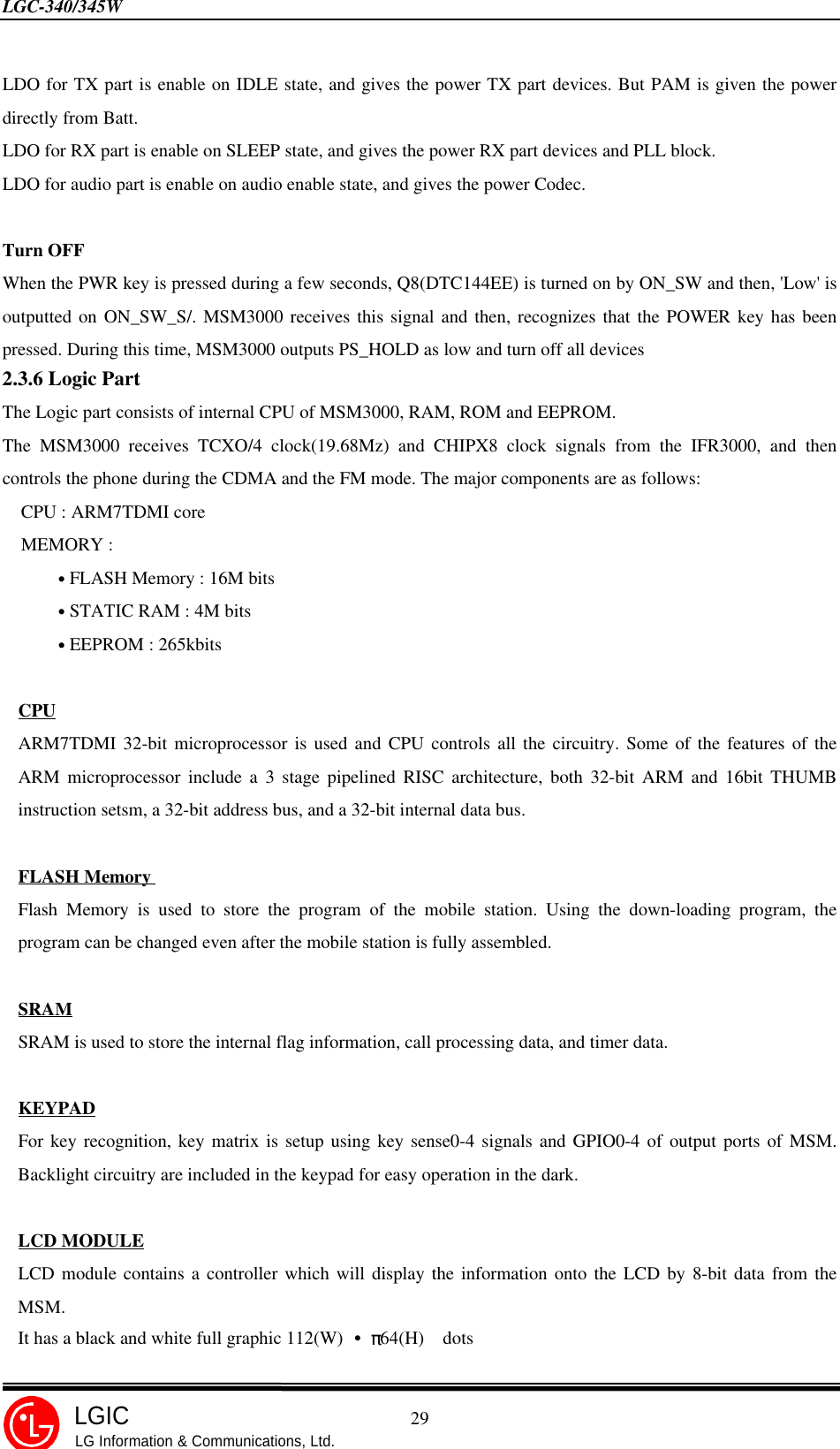 LGC-340/345W                                            29LGICLG Information &amp; Communications, Ltd.LDO for TX part is enable on IDLE state, and gives the power TX part devices. But PAM is given the powerdirectly from Batt.LDO for RX part is enable on SLEEP state, and gives the power RX part devices and PLL block.LDO for audio part is enable on audio enable state, and gives the power Codec.Turn OFFWhen the PWR key is pressed during a few seconds, Q8(DTC144EE) is turned on by ON_SW and then, &apos;Low&apos; isoutputted on ON_SW_S/. MSM3000 receives this signal and then, recognizes that the POWER key has beenpressed. During this time, MSM3000 outputs PS_HOLD as low and turn off all devices2.3.6 Logic PartThe Logic part consists of internal CPU of MSM3000, RAM, ROM and EEPROM.The MSM3000 receives TCXO/4 clock(19.68Mz) and CHIPX8 clock signals from the IFR3000, and thencontrols the phone during the CDMA and the FM mode. The major components are as follows:  CPU : ARM7TDMI core  MEMORY :      • FLASH Memory : 16M bits      • STATIC RAM : 4M bits      • EEPROM : 265kbitsCPUARM7TDMI 32-bit microprocessor is used and CPU controls all the circuitry. Some of the features of theARM microprocessor include a 3 stage pipelined RISC architecture, both 32-bit ARM and 16bit THUMBinstruction setsm, a 32-bit address bus, and a 32-bit internal data bus.FLASH MemoryFlash Memory is used to store the program of the mobile station. Using the down-loading program, theprogram can be changed even after the mobile station is fully assembled.SRAMSRAM is used to store the internal flag information, call processing data, and timer data.KEYPADFor key recognition, key matrix is setup using key sense0-4 signals and GPIO0-4 of output ports of MSM.Backlight circuitry are included in the keypad for easy operation in the dark.LCD MODULELCD module contains a controller which will display the information onto the LCD by 8-bit data from theMSM.It has a black and white full graphic 112(W) ¥¹ 64(H)  dots