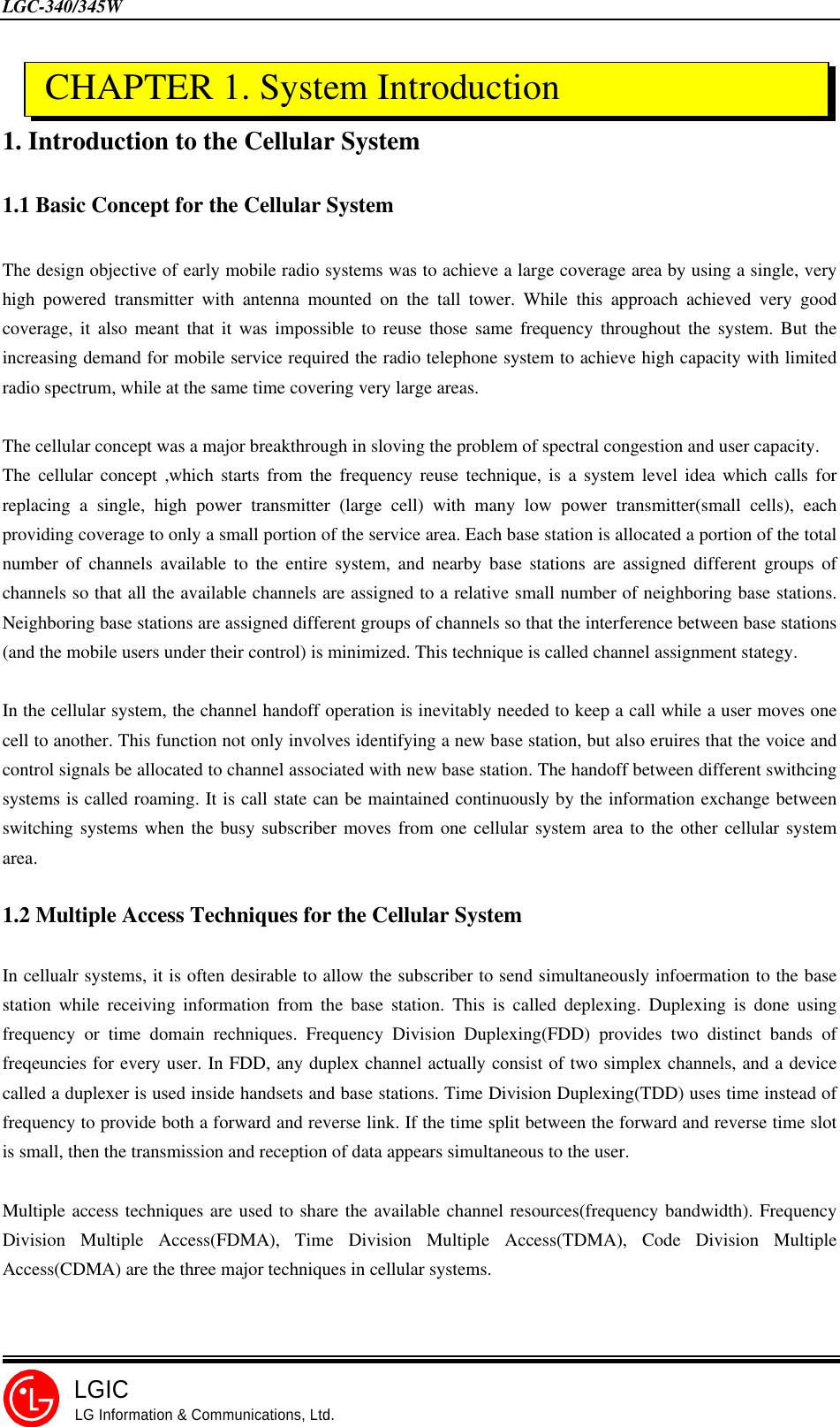 LGC-340/345WLGICLG Information &amp; Communications, Ltd.1. Introduction to the Cellular System1.1 Basic Concept for the Cellular SystemThe design objective of early mobile radio systems was to achieve a large coverage area by using a single, veryhigh powered transmitter with antenna mounted on the tall tower. While this approach achieved very goodcoverage, it also meant that it was impossible to reuse those same frequency throughout the system. But theincreasing demand for mobile service required the radio telephone system to achieve high capacity with limitedradio spectrum, while at the same time covering very large areas.The cellular concept was a major breakthrough in sloving the problem of spectral congestion and user capacity.The cellular concept ,which starts from the frequency reuse technique, is a system level idea which calls forreplacing a single, high power transmitter (large cell) with many low power transmitter(small cells), eachproviding coverage to only a small portion of the service area. Each base station is allocated a portion of the totalnumber of channels available to the entire system, and nearby base stations are assigned different groups ofchannels so that all the available channels are assigned to a relative small number of neighboring base stations.Neighboring base stations are assigned different groups of channels so that the interference between base stations(and the mobile users under their control) is minimized. This technique is called channel assignment stategy.In the cellular system, the channel handoff operation is inevitably needed to keep a call while a user moves onecell to another. This function not only involves identifying a new base station, but also eruires that the voice andcontrol signals be allocated to channel associated with new base station. The handoff between different swithcingsystems is called roaming. It is call state can be maintained continuously by the information exchange betweenswitching systems when the busy subscriber moves from one cellular system area to the other cellular systemarea.1.2 Multiple Access Techniques for the Cellular SystemIn cellualr systems, it is often desirable to allow the subscriber to send simultaneously infoermation to the basestation while receiving information from the base station. This is called deplexing. Duplexing is done usingfrequency or time domain rechniques. Frequency Division Duplexing(FDD) provides two distinct bands offreqeuncies for every user. In FDD, any duplex channel actually consist of two simplex channels, and a devicecalled a duplexer is used inside handsets and base stations. Time Division Duplexing(TDD) uses time instead offrequency to provide both a forward and reverse link. If the time split between the forward and reverse time slotis small, then the transmission and reception of data appears simultaneous to the user.Multiple access techniques are used to share the available channel resources(frequency bandwidth). FrequencyDivision Multiple Access(FDMA), Time Division Multiple Access(TDMA), Code Division MultipleAccess(CDMA) are the three major techniques in cellular systems. CHAPTER 1. System Introduction