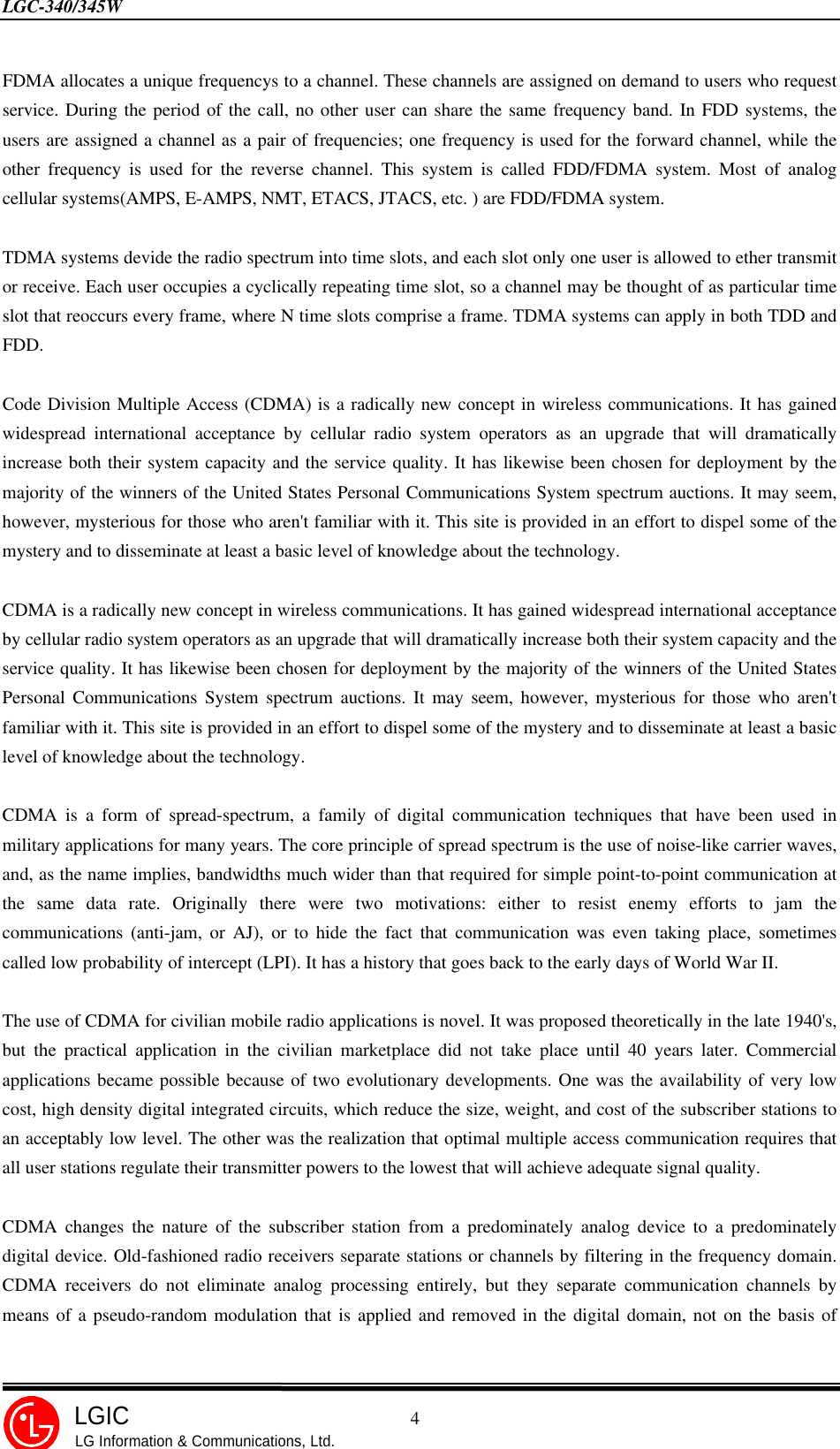 LGC-340/345W                                            4LGICLG Information &amp; Communications, Ltd.FDMA allocates a unique frequencys to a channel. These channels are assigned on demand to users who requestservice. During the period of the call, no other user can share the same frequency band. In FDD systems, theusers are assigned a channel as a pair of frequencies; one frequency is used for the forward channel, while theother frequency is used for the reverse channel. This system is called FDD/FDMA system. Most of analogcellular systems(AMPS, E-AMPS, NMT, ETACS, JTACS, etc. ) are FDD/FDMA system.TDMA systems devide the radio spectrum into time slots, and each slot only one user is allowed to ether transmitor receive. Each user occupies a cyclically repeating time slot, so a channel may be thought of as particular timeslot that reoccurs every frame, where N time slots comprise a frame. TDMA systems can apply in both TDD andFDD.Code Division Multiple Access (CDMA) is a radically new concept in wireless communications. It has gainedwidespread international acceptance by cellular radio system operators as an upgrade that will dramaticallyincrease both their system capacity and the service quality. It has likewise been chosen for deployment by themajority of the winners of the United States Personal Communications System spectrum auctions. It may seem,however, mysterious for those who aren&apos;t familiar with it. This site is provided in an effort to dispel some of themystery and to disseminate at least a basic level of knowledge about the technology.CDMA is a radically new concept in wireless communications. It has gained widespread international acceptanceby cellular radio system operators as an upgrade that will dramatically increase both their system capacity and theservice quality. It has likewise been chosen for deployment by the majority of the winners of the United StatesPersonal Communications System spectrum auctions. It may seem, however, mysterious for those who aren&apos;tfamiliar with it. This site is provided in an effort to dispel some of the mystery and to disseminate at least a basiclevel of knowledge about the technology.CDMA is a form of spread-spectrum, a family of digital communication techniques that have been used inmilitary applications for many years. The core principle of spread spectrum is the use of noise-like carrier waves,and, as the name implies, bandwidths much wider than that required for simple point-to-point communication atthe same data rate. Originally there were two motivations: either to resist enemy efforts to jam thecommunications (anti-jam, or AJ), or to hide the fact that communication was even taking place, sometimescalled low probability of intercept (LPI). It has a history that goes back to the early days of World War II.The use of CDMA for civilian mobile radio applications is novel. It was proposed theoretically in the late 1940&apos;s,but the practical application in the civilian marketplace did not take place until 40 years later. Commercialapplications became possible because of two evolutionary developments. One was the availability of very lowcost, high density digital integrated circuits, which reduce the size, weight, and cost of the subscriber stations toan acceptably low level. The other was the realization that optimal multiple access communication requires thatall user stations regulate their transmitter powers to the lowest that will achieve adequate signal quality.CDMA changes the nature of the subscriber station from a predominately analog device to a predominatelydigital device. Old-fashioned radio receivers separate stations or channels by filtering in the frequency domain.CDMA receivers do not eliminate analog processing entirely, but they separate communication channels bymeans of a pseudo-random modulation that is applied and removed in the digital domain, not on the basis of