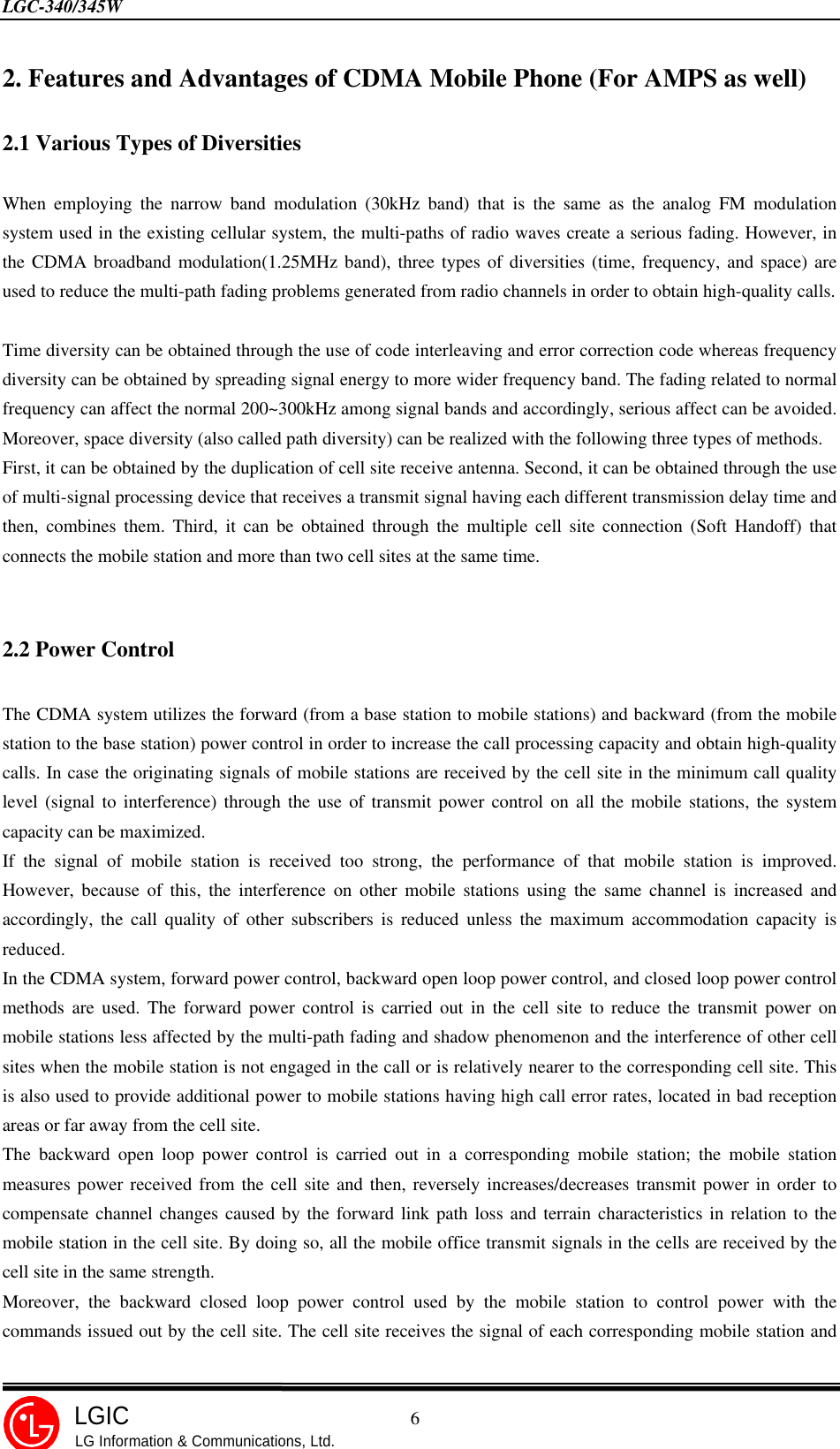 LGC-340/345W                                            6LGICLG Information &amp; Communications, Ltd.2. Features and Advantages of CDMA Mobile Phone (For AMPS as well)2.1 Various Types of DiversitiesWhen employing the narrow band modulation (30kHz band) that is the same as the analog FM modulationsystem used in the existing cellular system, the multi-paths of radio waves create a serious fading. However, inthe CDMA broadband modulation(1.25MHz band), three types of diversities (time, frequency, and space) areused to reduce the multi-path fading problems generated from radio channels in order to obtain high-quality calls.Time diversity can be obtained through the use of code interleaving and error correction code whereas frequencydiversity can be obtained by spreading signal energy to more wider frequency band. The fading related to normalfrequency can affect the normal 200~300kHz among signal bands and accordingly, serious affect can be avoided.Moreover, space diversity (also called path diversity) can be realized with the following three types of methods.First, it can be obtained by the duplication of cell site receive antenna. Second, it can be obtained through the useof multi-signal processing device that receives a transmit signal having each different transmission delay time andthen, combines them. Third, it can be obtained through the multiple cell site connection (Soft Handoff) thatconnects the mobile station and more than two cell sites at the same time.2.2 Power ControlThe CDMA system utilizes the forward (from a base station to mobile stations) and backward (from the mobilestation to the base station) power control in order to increase the call processing capacity and obtain high-qualitycalls. In case the originating signals of mobile stations are received by the cell site in the minimum call qualitylevel (signal to interference) through the use of transmit power control on all the mobile stations, the systemcapacity can be maximized.If the signal of mobile station is received too strong, the performance of that mobile station is improved.However, because of this, the interference on other mobile stations using the same channel is increased andaccordingly, the call quality of other subscribers is reduced unless the maximum accommodation capacity isreduced.In the CDMA system, forward power control, backward open loop power control, and closed loop power controlmethods are used. The forward power control is carried out in the cell site to reduce the transmit power onmobile stations less affected by the multi-path fading and shadow phenomenon and the interference of other cellsites when the mobile station is not engaged in the call or is relatively nearer to the corresponding cell site. Thisis also used to provide additional power to mobile stations having high call error rates, located in bad receptionareas or far away from the cell site.The backward open loop power control is carried out in a corresponding mobile station; the mobile stationmeasures power received from the cell site and then, reversely increases/decreases transmit power in order tocompensate channel changes caused by the forward link path loss and terrain characteristics in relation to themobile station in the cell site. By doing so, all the mobile office transmit signals in the cells are received by thecell site in the same strength.Moreover, the backward closed loop power control used by the mobile station to control power with thecommands issued out by the cell site. The cell site receives the signal of each corresponding mobile station and