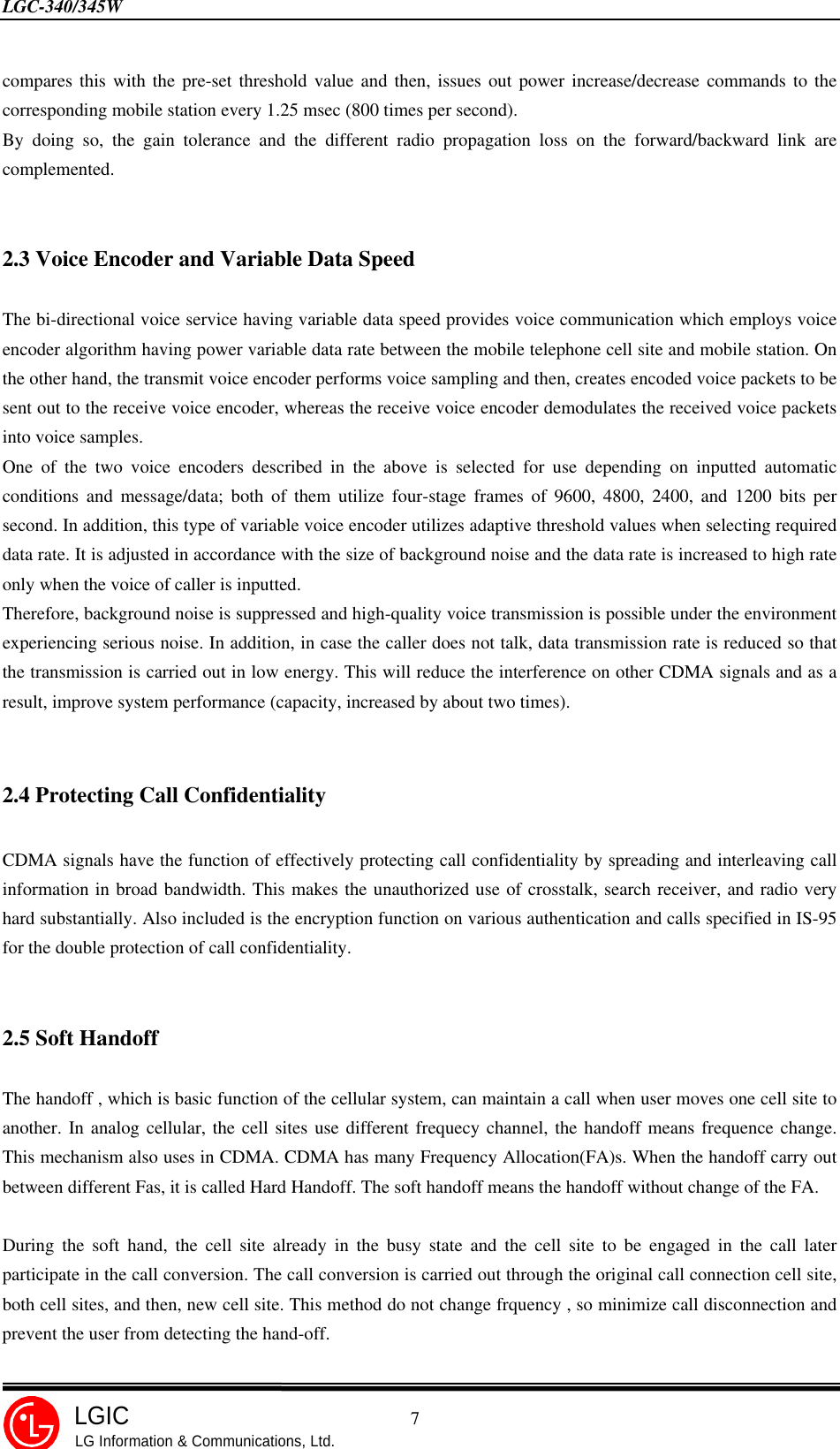 LGC-340/345W                                            7LGICLG Information &amp; Communications, Ltd.compares this with the pre-set threshold value and then, issues out power increase/decrease commands to thecorresponding mobile station every 1.25 msec (800 times per second).By doing so, the gain tolerance and the different radio propagation loss on the forward/backward link arecomplemented.2.3 Voice Encoder and Variable Data SpeedThe bi-directional voice service having variable data speed provides voice communication which employs voiceencoder algorithm having power variable data rate between the mobile telephone cell site and mobile station. Onthe other hand, the transmit voice encoder performs voice sampling and then, creates encoded voice packets to besent out to the receive voice encoder, whereas the receive voice encoder demodulates the received voice packetsinto voice samples.One of the two voice encoders described in the above is selected for use depending on inputted automaticconditions and message/data; both of them utilize four-stage frames of 9600, 4800, 2400, and 1200 bits persecond. In addition, this type of variable voice encoder utilizes adaptive threshold values when selecting requireddata rate. It is adjusted in accordance with the size of background noise and the data rate is increased to high rateonly when the voice of caller is inputted.Therefore, background noise is suppressed and high-quality voice transmission is possible under the environmentexperiencing serious noise. In addition, in case the caller does not talk, data transmission rate is reduced so thatthe transmission is carried out in low energy. This will reduce the interference on other CDMA signals and as aresult, improve system performance (capacity, increased by about two times).2.4 Protecting Call ConfidentialityCDMA signals have the function of effectively protecting call confidentiality by spreading and interleaving callinformation in broad bandwidth. This makes the unauthorized use of crosstalk, search receiver, and radio veryhard substantially. Also included is the encryption function on various authentication and calls specified in IS-95for the double protection of call confidentiality.2.5 Soft HandoffThe handoff , which is basic function of the cellular system, can maintain a call when user moves one cell site toanother. In analog cellular, the cell sites use different frequecy channel, the handoff means frequence change.This mechanism also uses in CDMA. CDMA has many Frequency Allocation(FA)s. When the handoff carry outbetween different Fas, it is called Hard Handoff. The soft handoff means the handoff without change of the FA.During the soft hand, the cell site already in the busy state and the cell site to be engaged in the call laterparticipate in the call conversion. The call conversion is carried out through the original call connection cell site,both cell sites, and then, new cell site. This method do not change frquency , so minimize call disconnection andprevent the user from detecting the hand-off.