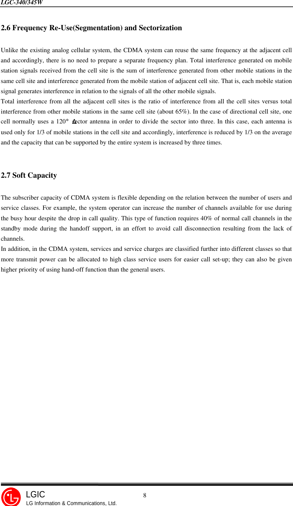 LGC-340/345W                                            8LGICLG Information &amp; Communications, Ltd.2.6 Frequency Re-Use(Segmentation) and SectorizationUnlike the existing analog cellular system, the CDMA system can reuse the same frequency at the adjacent celland accordingly, there is no need to prepare a separate frequency plan. Total interference generated on mobilestation signals received from the cell site is the sum of interference generated from other mobile stations in thesame cell site and interference generated from the mobile station of adjacent cell site. That is, each mobile stationsignal generates interference in relation to the signals of all the other mobile signals.Total interference from all the adjacent cell sites is the ratio of interference from all the cell sites versus totalinterference from other mobile stations in the same cell site (about 65%). In the case of directional cell site, onecell normally uses a 120¡Æsector antenna in order to divide the sector into three. In this case, each antenna isused only for 1/3 of mobile stations in the cell site and accordingly, interference is reduced by 1/3 on the averageand the capacity that can be supported by the entire system is increased by three times.2.7 Soft CapacityThe subscriber capacity of CDMA system is flexible depending on the relation between the number of users andservice classes. For example, the system operator can increase the number of channels available for use duringthe busy hour despite the drop in call quality. This type of function requires 40% of normal call channels in thestandby mode during the handoff support, in an effort to avoid call disconnection resulting from the lack ofchannels.In addition, in the CDMA system, services and service charges are classified further into different classes so thatmore transmit power can be allocated to high class service users for easier call set-up; they can also be givenhigher priority of using hand-off function than the general users.