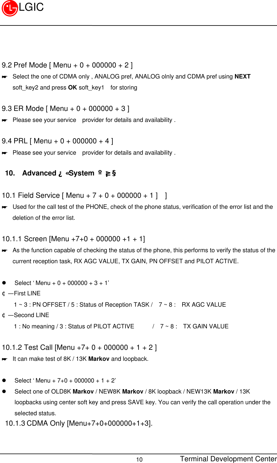 Terminal Development Center10LGIC9.2 Pref Mode [ Menu + 0 + 000000 + 2 ]* Select the one of CDMA only , ANALOG pref, ANALOG olnly and CDMA pref using NEXTsoft_key2 and press OK soft_key1  for storing9.3 ER Mode [ Menu + 0 + 000000 + 3 ]* Please see your service  provider for details and availability .9.4 PRL [ Menu + 0 + 000000 + 4 ]* Please see your service  provider for details and availability .10. AdvancedÀÇ System ¼³Á¤10.1 Field Service [ Menu + 7 + 0 + 000000 + 1 ]  ]* Used for the call test of the PHONE, check of the phone status, verification of the error list and thedeletion of the error list.  10.1.1 Screen [Menu +7+0 + 000000 +1 + 1]* As the function capable of checking the status of the phone, this performs to verify the status of thecurrent reception task, RX AGC VALUE, TX GAIN, PN OFFSET and PILOT ACTIVE.l Select ‘Menu + 0 + 000000 + 3 + 1’¢Ñ  First LINE    1 ~ 3 : PN OFFSET / 5 : Status of Reception TASK /  7 ~ 8 :  RX AGC VALUE¢Ñ  Second LINE    1 : No meaning / 3 : Status of PILOT ACTIVE      /  7 ~ 8 :  TX GAIN VALUE10.1.2 Test Call [Menu +7+ 0 + 000000 + 1 + 2 ]* It can make test of 8K / 13K Markov and loopback.l Select ‘Menu + 7+0 + 000000 + 1 + 2’l Select one of OLD8K Markov / NEW8K Markov / 8K loopback / NEW13K Markov / 13Kloopbacks using center soft key and press SAVE key. You can verify the call operation under theselected status.10.1.3 CDMA Only [Menu+7+0+000000+1+3].