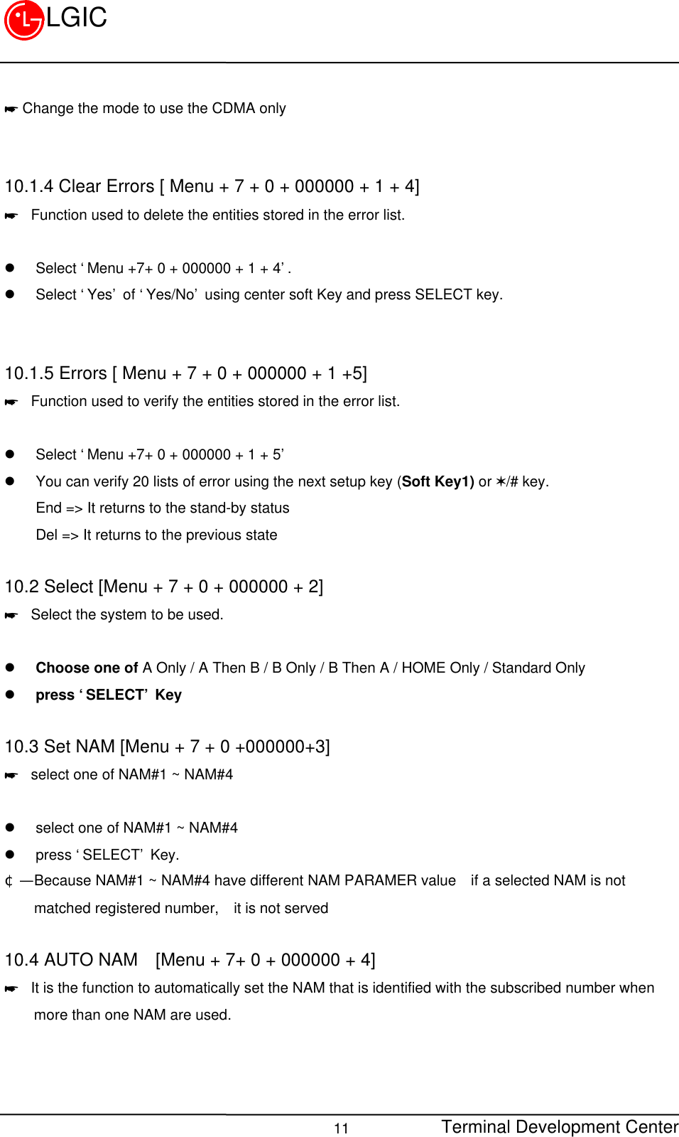 Terminal Development Center11LGIC* Change the mode to use the CDMA only10.1.4 Clear Errors [ Menu + 7 + 0 + 000000 + 1 + 4]* Function used to delete the entities stored in the error list.l Select ‘Menu +7+ 0 + 000000 + 1 + 4’.l Select ‘Yes’ of ‘Yes/No’ using center soft Key and press SELECT key.10.1.5 Errors [ Menu + 7 + 0 + 000000 + 1 +5]* Function used to verify the entities stored in the error list.l Select ‘Menu +7+ 0 + 000000 + 1 + 5’l You can verify 20 lists of error using the next setup key (Soft Key1) or V/# key.End =&gt; It returns to the stand-by statusDel =&gt; It returns to the previous state10.2 Select [Menu + 7 + 0 + 000000 + 2]* Select the system to be used.l Choose one of A Only / A Then B / B Only / B Then A / HOME Only / Standard Onlyl press ‘SELECT’ Key10.3 Set NAM [Menu + 7 + 0 +000000+3]* select one of NAM#1 ~ NAM#4l select one of NAM#1 ~ NAM#4l press ‘SELECT’ Key.¢Ñ  Because NAM#1 ~ NAM#4 have different NAM PARAMER value  if a selected NAM is not    matched registered number,  it is not served10.4 AUTO NAM  [Menu + 7+ 0 + 000000 + 4]* It is the function to automatically set the NAM that is identified with the subscribed number when    more than one NAM are used.  