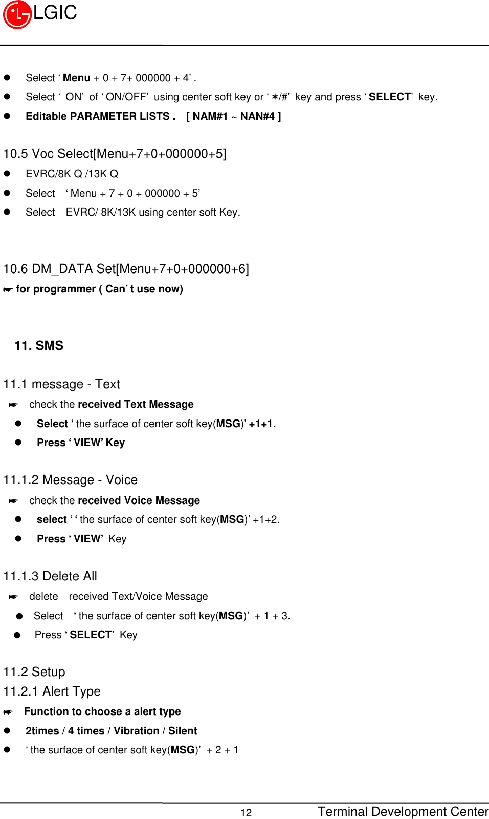 Terminal Development Center12LGICl Select ‘Menu + 0 + 7+ 000000 + 4’.l Select ‘ ON’ of ‘ON/OFF’ using center soft key or ‘V/#’ key and press ‘SELECT’ key.l Editable PARAMETER LISTS .  [ NAM#1 ~ NAN#4 ]10.5 Voc Select[Menu+7+0+000000+5]l EVRC/8K Q /13K Ql Select  ‘Menu + 7 + 0 + 000000 + 5’l Select  EVRC/ 8K/13K using center soft Key.10.6 DM_DATA Set[Menu+7+0+000000+6]* for programmer ( Can’t use now)11. SMS11.1 message - Text *  check the received Text Messagel Select ‘the surface of center soft key(MSG)’+1+1.l Press ‘VIEW’Key11.1.2 Message - Voice *  check the received Voice Messagel select ‘‘the surface of center soft key(MSG)’+1+2.l Press ‘VIEW’ Key11.1.3 Delete All *  delete  received Text/Voice Message   l  Select  ‘the surface of center soft key(MSG)’ + 1 + 3.  l   Press ‘SELECT’ Key11.2 Setup11.2.1 Alert Type*  Function to choose a alert typel 2times / 4 times / Vibration / Silentl ‘the surface of center soft key(MSG)’ + 2 + 1