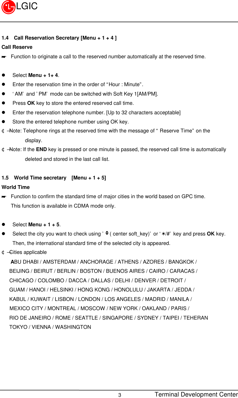 Terminal Development Center3LGIC1.4 Call Reservation Secretary [Menu + 1 + 4 ]Call Reserve* Function to originate a call to the reserved number automatically at the reserved time.l Select Menu + 1+ 4.l Enter the reservation time in the order of “Hour : Minute”.l ‘AM’ and ’PM’ mode can be switched with Soft Key 1[AM/PM].l Press OK key to store the entered reserved call time.l Enter the reservation telephone number. [Up to 32 characters acceptable]l Store the entered telephone number using OK key.¢Ñ Note: Telephone rings at the reserved time with the message of “ Reserve Time” on the         display.¢Ñ Note: If the END key is pressed or one minute is passed, the reserved call time is automatically         deleted and stored in the last call list.1.5 World Time secretary  [Menu + 1 + 5]World Time* Function to confirm the standard time of major cities in the world based on GPC time.This function is available in CDMA mode only.l Select Menu + 1 + 5.l Select the city you want to check using ’v( center soft_key)’ or ‘V/#’ key and press OK key.Then, the international standard time of the selected city is appeared.¢Ñ Cities applicable   ABU DHABI / AMSTERDAM / ANCHORAGE / ATHENS / AZORES / BANGKOK /   BEIJING / BEIRUT / BERLIN / BOSTON / BUENOS AIRES / CAIRO / CARACAS /   CHICAGO / COLOMBO / DACCA / DALLAS / DELHI / DENVER / DETROIT /   GUAM / HANOI / HELSINKI / HONG KONG / HONOLULU / JAKARTA / JEDDA /   KABUL / KUWAIT / LISBON / LONDON / LOS ANGELES / MADRID / MANILA / MEXICO CITY / MONTREAL / MOSCOW / NEW YORK / OAKLAND / PARIS /   RIO DE JANEIRO / ROME / SEATTLE / SINGAPORE / SYDNEY / TAIPEI / TEHERAN   TOKYO / VIENNA / WASHINGTON