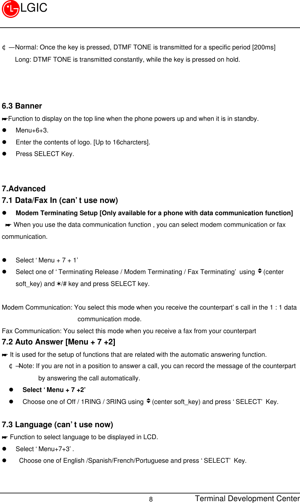 Terminal Development Center8LGIC¢Ñ  Normal: Once the key is pressed, DTMF TONE is transmitted for a specific period [200ms]    Long: DTMF TONE is transmitted constantly, while the key is pressed on hold.6.3 Banner*Function to display on the top line when the phone powers up and when it is in standby.l Menu+6+3.l Enter the contents of logo. [Up to 16charcters].l Press SELECT Key.7.Advanced7.1 Data/Fax In (can’t use now)l Modem Terminating Setup [Only available for a phone with data communication function]* When you use the data communication function , you can select modem communication or faxcommunication.l Select ‘Menu + 7 + 1’l Select one of ‘Terminating Release / Modem Terminating / Fax Terminating’ using v(centersoft_key) and V/# key and press SELECT key.Modem Communication: You select this mode when you receive the counterpart’s call in the 1 : 1 data                       communication mode.Fax Communication: You select this mode when you receive a fax from your counterpart7.2 Auto Answer [Menu + 7 +2]* It is used for the setup of functions that are related with the automatic answering function.¢Ñ Note: If you are not in a position to answer a call, you can record the message of the counterpart         by answering the call automatically.l Select ‘Menu + 7 +2’l Choose one of Off / 1RING / 3RING using v(center soft_key) and press ‘SELECT’ Key.7.3 Language (can’t use now)* Function to select language to be displayed in LCD.l Select ‘Menu+7+3’.l  Choose one of English /Spanish/French/Portuguese and press ‘SELECT’ Key.