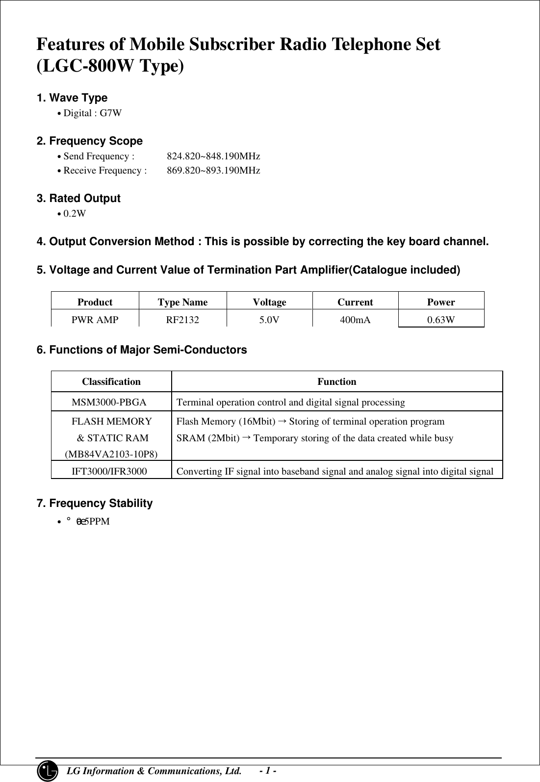 1     LG Information &amp; Communications, Ltd.- 1 -Features of Mobile Subscriber Radio Telephone Set(LGC-800W Type)1. Wave Type    • Digital : G7W2. Frequency Scope    • Send Frequency :  824.820~848.190MHz    • Receive Frequency : 869.820~893.190MHz3. Rated Output    • 0.2W4. Output Conversion Method : This is possible by correcting the key board channel.5. Voltage and Current Value of Termination Part Amplifier(Catalogue included)Product Type Name Voltage Current PowerPWR AMP RF2132 5.0V 400mA 0.63W6. Functions of Major Semi-ConductorsClassification Function   MSM3000-PBGA Terminal operation control and digital signal processing   FLASH MEMORY    &amp; STATIC RAM(MB84VA2103-10P8)Flash Memory (16Mbit) Õ Storing of terminal operation programSRAM (2Mbit) Õ Temporary storing of the data created while busy   IFT3000/IFR3000 Converting IF signal into baseband signal and analog signal into digital signal7. Frequency Stability    • ¡¾0.5PPM