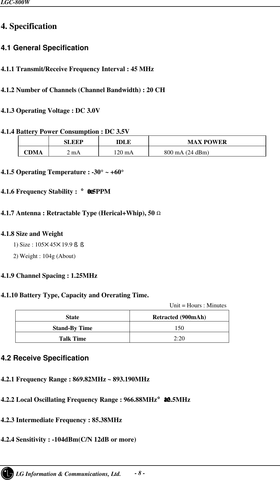 LGC-800W     LG Information &amp; Communications, Ltd. - 8 -4. Specification4.1 General Specification4.1.1 Transmit/Receive Frequency Interval : 45 MHz4.1.2 Number of Channels (Channel Bandwidth) : 20 CH4.1.3 Operating Voltage : DC 3.0V4.1.4 Battery Power Consumption : DC 3.5VSLEEP IDLE MAX POWERCDMA 2 mA120 mA     800 mA (24 dBm)4.1.5 Operating Temperature : -30° ~ +60°4.1.6 Frequency Stability : ¡¾0.5PPM4.1.7 Antenna : Retractable Type (Herical+Whip), 50 Ω4.1.8 Size and Weight1) Size : 105545519.9§§2) Weight : 104g (About)4.1.9 Channel Spacing : 1.25MHz4.1.10 Battery Type, Capacity and Orerating Time.                                                    Unit = Hours : MinutesState Retracted (900mAh)Stand-By Time 150Talk Time 2:204.2 Receive Specification4.2.1 Frequency Range : 869.82MHz ~ 893.190MHz   4.2.2 Local Oscillating Frequency Range : 966.88MHz¡¾12.5MHz4.2.3 Intermediate Frequency : 85.38MHz4.2.4 Sensitivity : -104dBm(C/N 12dB or more)