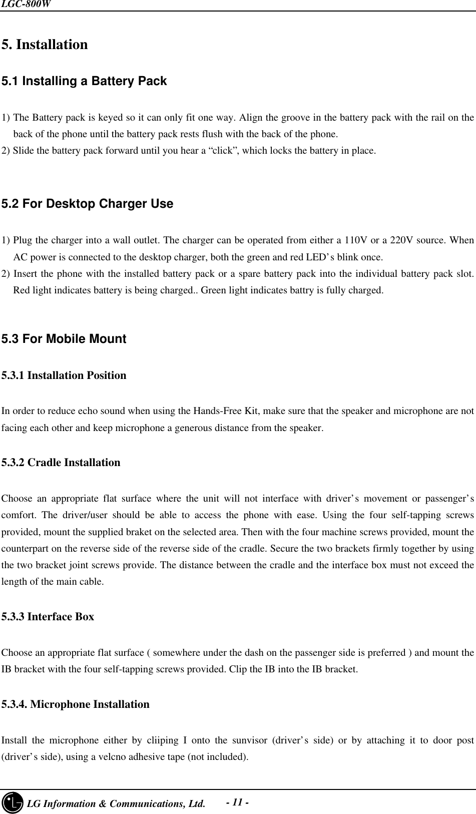 LGC-800W     LG Information &amp; Communications, Ltd. - 11 -5. Installation5.1 Installing a Battery Pack1) The Battery pack is keyed so it can only fit one way. Align the groove in the battery pack with the rail on theback of the phone until the battery pack rests flush with the back of the phone.2) Slide the battery pack forward until you hear a “click”, which locks the battery in place.5.2 For Desktop Charger Use1) Plug the charger into a wall outlet. The charger can be operated from either a 110V or a 220V source. WhenAC power is connected to the desktop charger, both the green and red LED’s blink once.2) Insert the phone with the installed battery pack or a spare battery pack into the individual battery pack slot.Red light indicates battery is being charged.. Green light indicates battry is fully charged.5.3 For Mobile Mount5.3.1 Installation PositionIn order to reduce echo sound when using the Hands-Free Kit, make sure that the speaker and microphone are notfacing each other and keep microphone a generous distance from the speaker.5.3.2 Cradle Installation  Choose an appropriate flat surface where the unit will not interface with driver’s movement or passenger’scomfort. The driver/user should be able to access the phone with ease. Using the four self-tapping screwsprovided, mount the supplied braket on the selected area. Then with the four machine screws provided, mount thecounterpart on the reverse side of the reverse side of the cradle. Secure the two brackets firmly together by usingthe two bracket joint screws provide. The distance between the cradle and the interface box must not exceed thelength of the main cable.5.3.3 Interface BoxChoose an appropriate flat surface ( somewhere under the dash on the passenger side is preferred ) and mount theIB bracket with the four self-tapping screws provided. Clip the IB into the IB bracket.5.3.4. Microphone InstallationInstall the microphone either by cliiping I onto the sunvisor (driver’s side) or by attaching it to door post(driver’s side), using a velcno adhesive tape (not included).