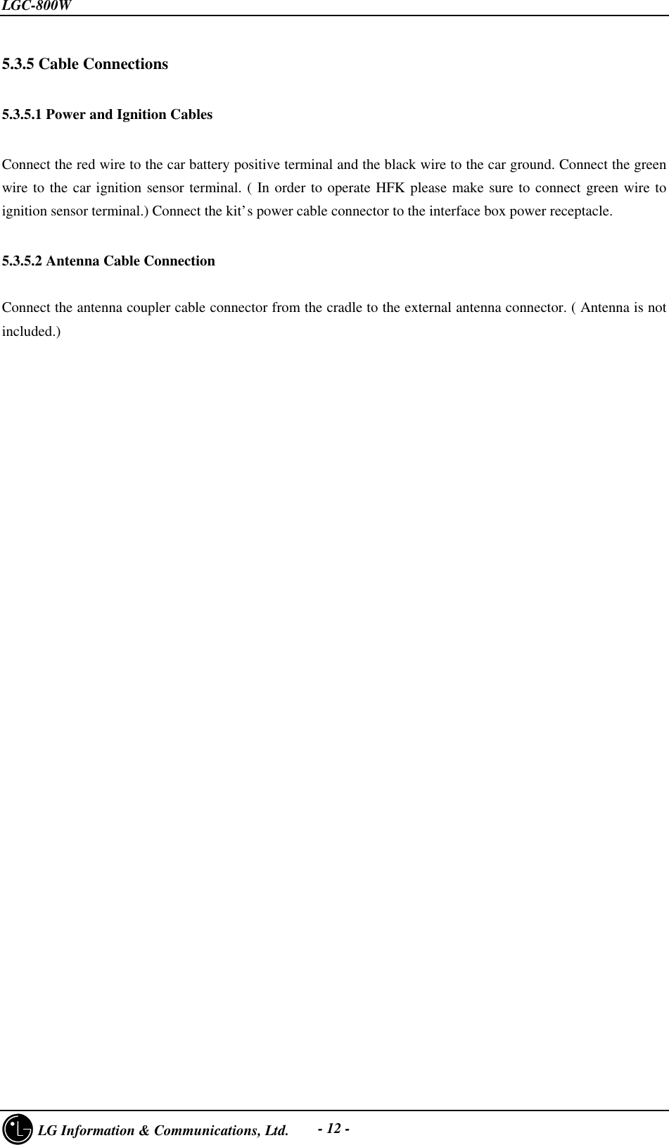 LGC-800W     LG Information &amp; Communications, Ltd. - 12 -5.3.5 Cable Connections5.3.5.1 Power and Ignition CablesConnect the red wire to the car battery positive terminal and the black wire to the car ground. Connect the greenwire to the car ignition sensor terminal. ( In order to operate HFK please make sure to connect green wire toignition sensor terminal.) Connect the kit’s power cable connector to the interface box power receptacle.5.3.5.2 Antenna Cable ConnectionConnect the antenna coupler cable connector from the cradle to the external antenna connector. ( Antenna is notincluded.)