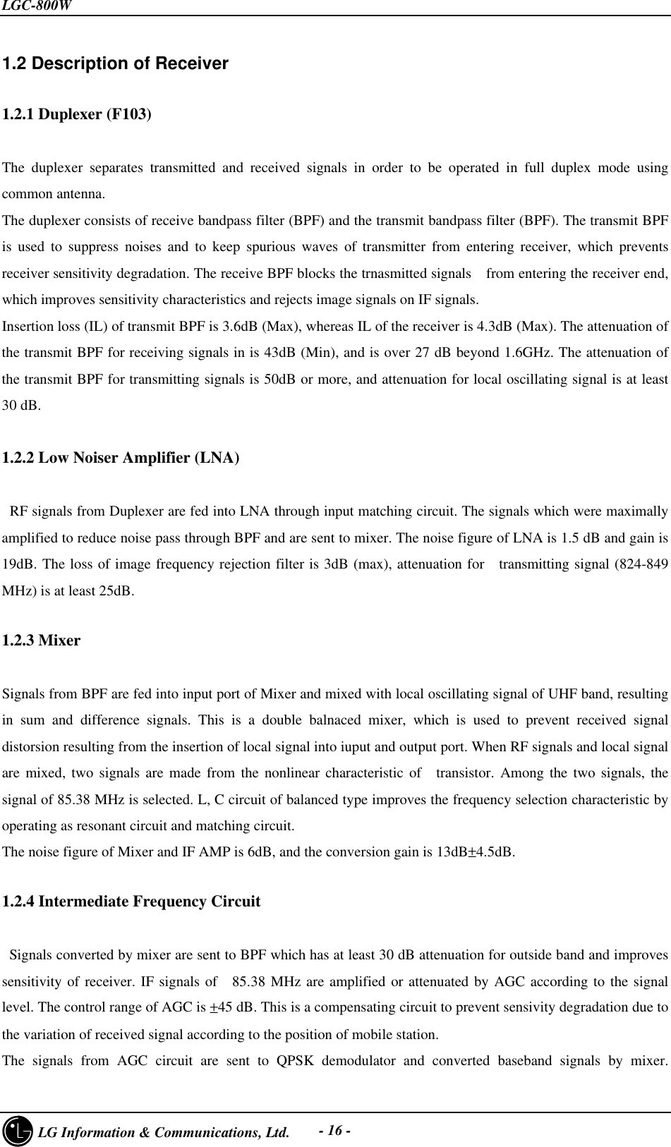 LGC-800W     LG Information &amp; Communications, Ltd. - 16 -1.2 Description of Receiver1.2.1 Duplexer (F103)The duplexer separates transmitted and received signals in order to be operated in full duplex mode usingcommon antenna.The duplexer consists of receive bandpass filter (BPF) and the transmit bandpass filter (BPF). The transmit BPFis used to suppress noises and to keep spurious waves of transmitter from entering receiver, which preventsreceiver sensitivity degradation. The receive BPF blocks the trnasmitted signals  from entering the receiver end,which improves sensitivity characteristics and rejects image signals on IF signals.Insertion loss (IL) of transmit BPF is 3.6dB (Max), whereas IL of the receiver is 4.3dB (Max). The attenuation ofthe transmit BPF for receiving signals in is 43dB (Min), and is over 27 dB beyond 1.6GHz. The attenuation ofthe transmit BPF for transmitting signals is 50dB or more, and attenuation for local oscillating signal is at least30 dB.1.2.2 Low Noiser Amplifier (LNA) RF signals from Duplexer are fed into LNA through input matching circuit. The signals which were maximallyamplified to reduce noise pass through BPF and are sent to mixer. The noise figure of LNA is 1.5 dB and gain is19dB. The loss of image frequency rejection filter is 3dB (max), attenuation for  transmitting signal (824-849MHz) is at least 25dB.1.2.3 MixerSignals from BPF are fed into input port of Mixer and mixed with local oscillating signal of UHF band, resultingin sum and difference signals. This is a double balnaced mixer, which is used to prevent received signaldistorsion resulting from the insertion of local signal into iuput and output port. When RF signals and local signalare mixed, two signals are made from the nonlinear characteristic of  transistor. Among the two signals, thesignal of 85.38 MHz is selected. L, C circuit of balanced type improves the frequency selection characteristic byoperating as resonant circuit and matching circuit.The noise figure of Mixer and IF AMP is 6dB, and the conversion gain is 13dB±4.5dB.1.2.4 Intermediate Frequency Circuit   Signals converted by mixer are sent to BPF which has at least 30 dB attenuation for outside band and improvessensitivity of receiver. IF signals of  85.38 MHz are amplified or attenuated by AGC according to the signallevel. The control range of AGC is ±45 dB. This is a compensating circuit to prevent sensivity degradation due tothe variation of received signal according to the position of mobile station.The signals from AGC circuit are sent to QPSK demodulator and converted baseband signals by mixer.