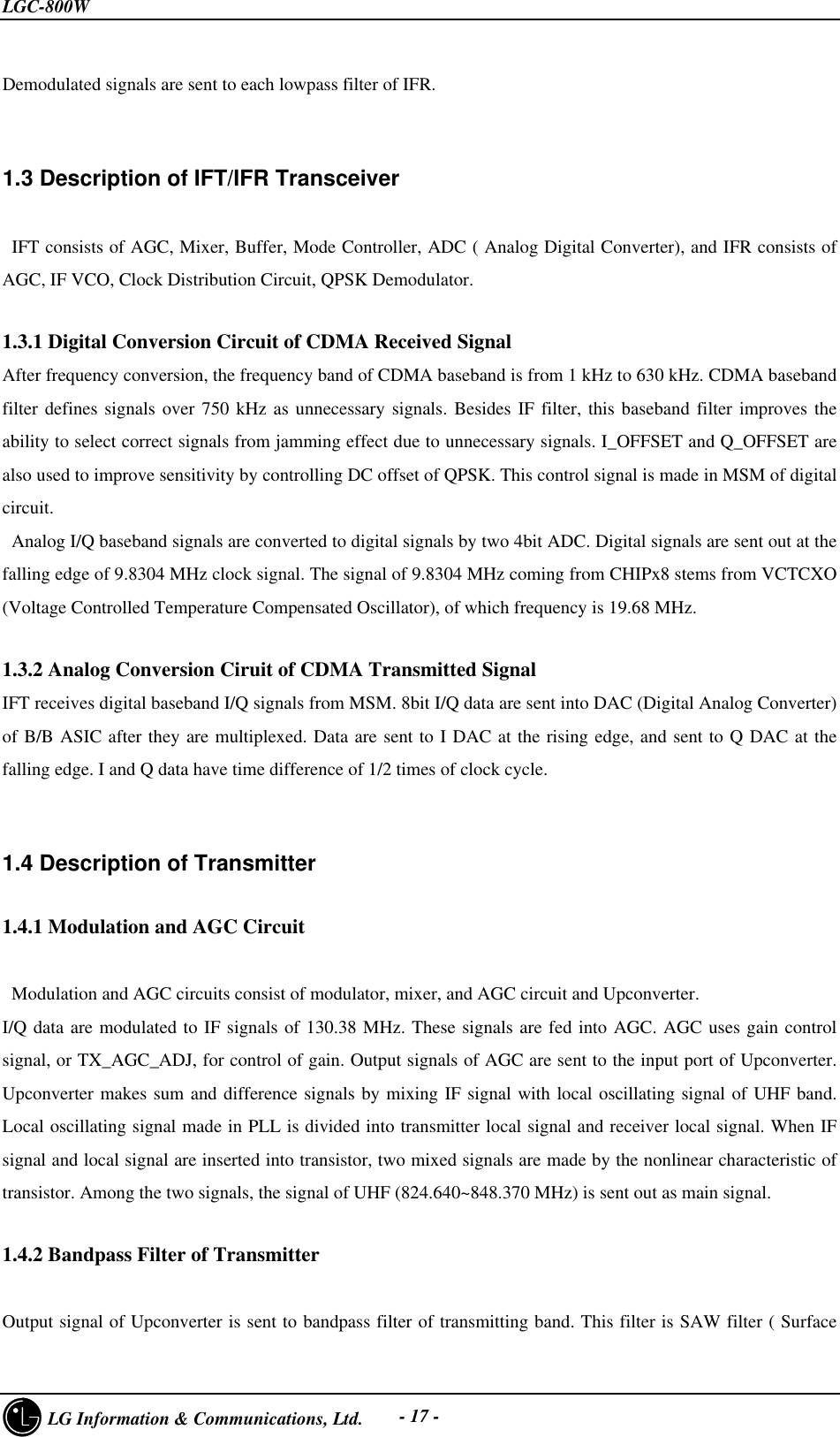 LGC-800W     LG Information &amp; Communications, Ltd. - 17 -Demodulated signals are sent to each lowpass filter of IFR.1.3 Description of IFT/IFR Transceiver   IFT consists of AGC, Mixer, Buffer, Mode Controller, ADC ( Analog Digital Converter), and IFR consists ofAGC, IF VCO, Clock Distribution Circuit, QPSK Demodulator.1.3.1 Digital Conversion Circuit of CDMA Received SignalAfter frequency conversion, the frequency band of CDMA baseband is from 1 kHz to 630 kHz. CDMA basebandfilter defines signals over 750 kHz as unnecessary signals. Besides IF filter, this baseband filter improves theability to select correct signals from jamming effect due to unnecessary signals. I_OFFSET and Q_OFFSET arealso used to improve sensitivity by controlling DC offset of QPSK. This control signal is made in MSM of digitalcircuit. Analog I/Q baseband signals are converted to digital signals by two 4bit ADC. Digital signals are sent out at thefalling edge of 9.8304 MHz clock signal. The signal of 9.8304 MHz coming from CHIPx8 stems from VCTCXO(Voltage Controlled Temperature Compensated Oscillator), of which frequency is 19.68 MHz.1.3.2 Analog Conversion Ciruit of CDMA Transmitted SignalIFT receives digital baseband I/Q signals from MSM. 8bit I/Q data are sent into DAC (Digital Analog Converter)of B/B ASIC after they are multiplexed. Data are sent to I DAC at the rising edge, and sent to Q DAC at thefalling edge. I and Q data have time difference of 1/2 times of clock cycle.1.4 Description of Transmitter1.4.1 Modulation and AGC Circuit Modulation and AGC circuits consist of modulator, mixer, and AGC circuit and Upconverter.I/Q data are modulated to IF signals of 130.38 MHz. These signals are fed into AGC. AGC uses gain controlsignal, or TX_AGC_ADJ, for control of gain. Output signals of AGC are sent to the input port of Upconverter.Upconverter makes sum and difference signals by mixing IF signal with local oscillating signal of UHF band.Local oscillating signal made in PLL is divided into transmitter local signal and receiver local signal. When IFsignal and local signal are inserted into transistor, two mixed signals are made by the nonlinear characteristic oftransistor. Among the two signals, the signal of UHF (824.640~848.370 MHz) is sent out as main signal.1.4.2 Bandpass Filter of TransmitterOutput signal of Upconverter is sent to bandpass filter of transmitting band. This filter is SAW filter ( Surface