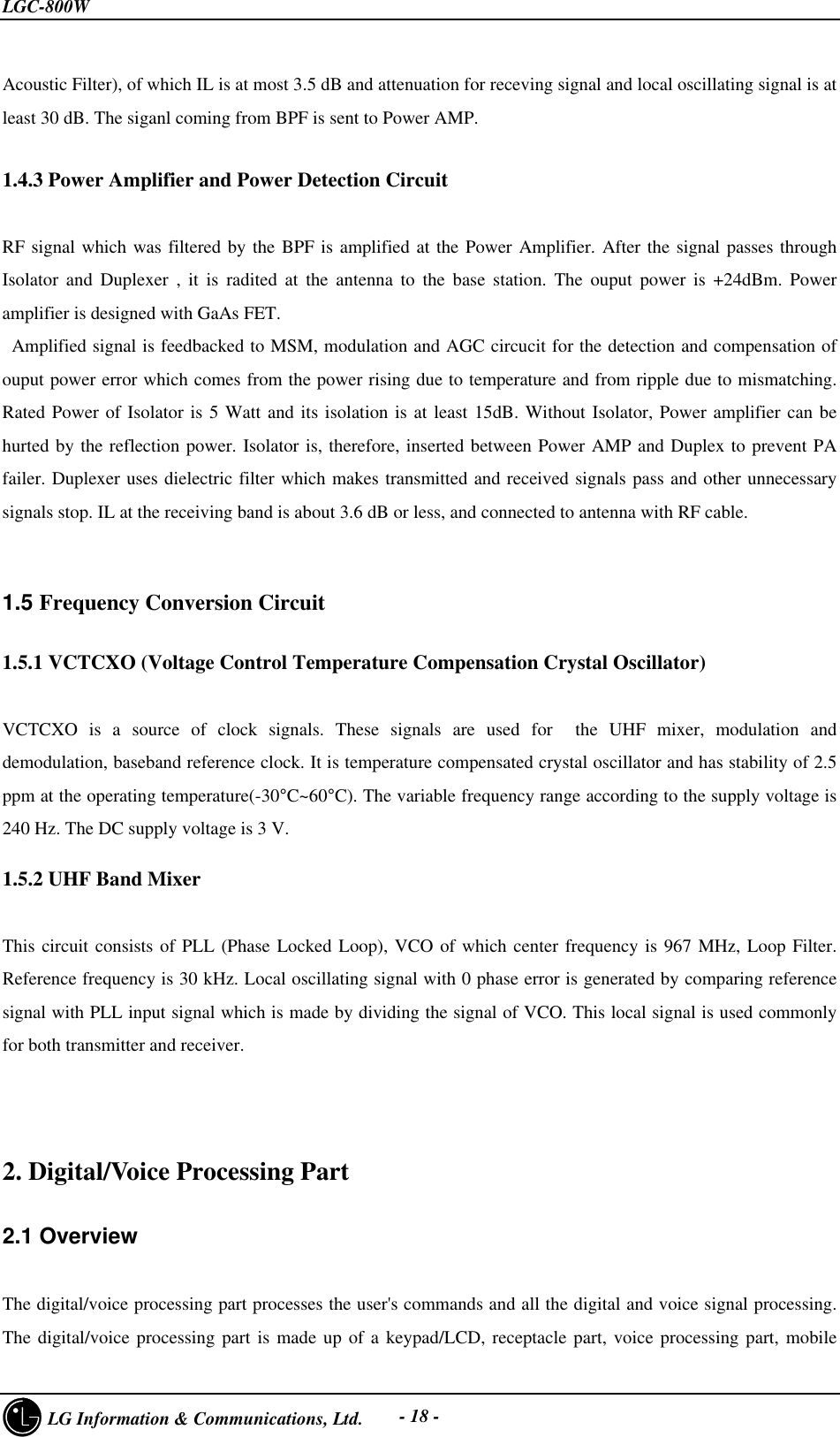 LGC-800W     LG Information &amp; Communications, Ltd. - 18 -Acoustic Filter), of which IL is at most 3.5 dB and attenuation for receving signal and local oscillating signal is atleast 30 dB. The siganl coming from BPF is sent to Power AMP.1.4.3 Power Amplifier and Power Detection CircuitRF signal which was filtered by the BPF is amplified at the Power Amplifier. After the signal passes throughIsolator and Duplexer , it is radited at the antenna to the base station. The ouput power is +24dBm. Poweramplifier is designed with GaAs FET. Amplified signal is feedbacked to MSM, modulation and AGC circucit for the detection and compensation ofouput power error which comes from the power rising due to temperature and from ripple due to mismatching.Rated Power of Isolator is 5 Watt and its isolation is at least 15dB. Without Isolator, Power amplifier can behurted by the reflection power. Isolator is, therefore, inserted between Power AMP and Duplex to prevent PAfailer. Duplexer uses dielectric filter which makes transmitted and received signals pass and other unnecessarysignals stop. IL at the receiving band is about 3.6 dB or less, and connected to antenna with RF cable.1.5 Frequency Conversion Circuit1.5.1 VCTCXO (Voltage Control Temperature Compensation Crystal Oscillator)VCTCXO is a source of clock signals. These signals are used for  the UHF mixer, modulation anddemodulation, baseband reference clock. It is temperature compensated crystal oscillator and has stability of 2.5ppm at the operating temperature(-30°C~60°C). The variable frequency range according to the supply voltage is240 Hz. The DC supply voltage is 3 V.1.5.2 UHF Band MixerThis circuit consists of PLL (Phase Locked Loop), VCO of which center frequency is 967 MHz, Loop Filter.Reference frequency is 30 kHz. Local oscillating signal with 0 phase error is generated by comparing referencesignal with PLL input signal which is made by dividing the signal of VCO. This local signal is used commonlyfor both transmitter and receiver.2. Digital/Voice Processing Part2.1 OverviewThe digital/voice processing part processes the user&apos;s commands and all the digital and voice signal processing.The digital/voice processing part is made up of a keypad/LCD, receptacle part, voice processing part, mobile