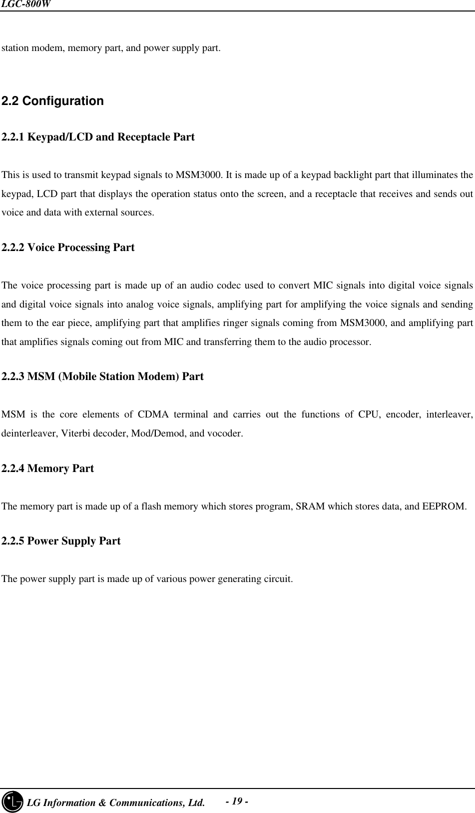 LGC-800W     LG Information &amp; Communications, Ltd. - 19 -station modem, memory part, and power supply part.2.2 Configuration2.2.1 Keypad/LCD and Receptacle PartThis is used to transmit keypad signals to MSM3000. It is made up of a keypad backlight part that illuminates thekeypad, LCD part that displays the operation status onto the screen, and a receptacle that receives and sends outvoice and data with external sources.2.2.2 Voice Processing PartThe voice processing part is made up of an audio codec used to convert MIC signals into digital voice signalsand digital voice signals into analog voice signals, amplifying part for amplifying the voice signals and sendingthem to the ear piece, amplifying part that amplifies ringer signals coming from MSM3000, and amplifying partthat amplifies signals coming out from MIC and transferring them to the audio processor.2.2.3 MSM (Mobile Station Modem) Part   MSM is the core elements of CDMA terminal and carries out the functions of CPU, encoder, interleaver,deinterleaver, Viterbi decoder, Mod/Demod, and vocoder.2.2.4 Memory PartThe memory part is made up of a flash memory which stores program, SRAM which stores data, and EEPROM.2.2.5 Power Supply PartThe power supply part is made up of various power generating circuit.