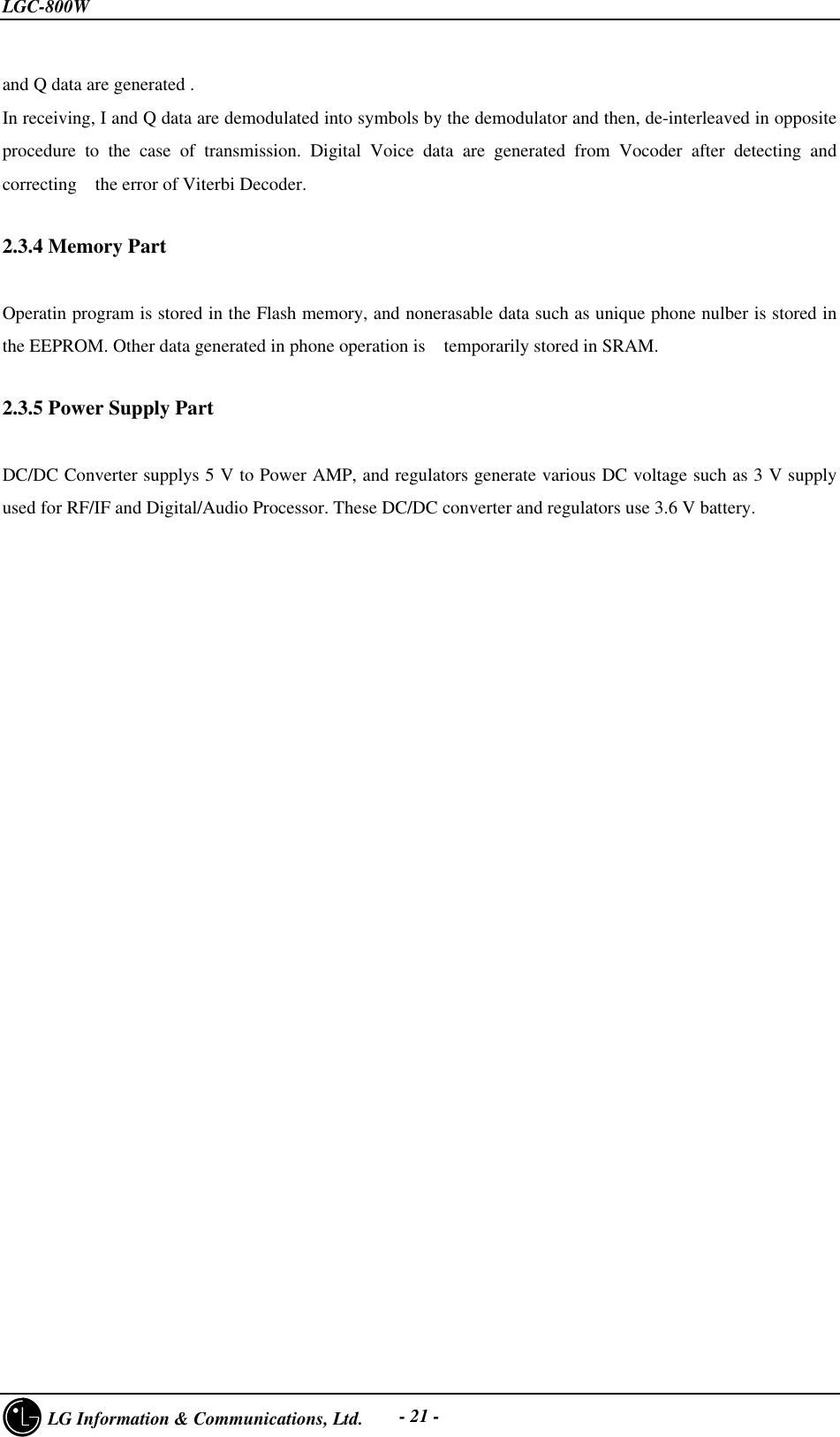 LGC-800W     LG Information &amp; Communications, Ltd. - 21 -and Q data are generated .In receiving, I and Q data are demodulated into symbols by the demodulator and then, de-interleaved in oppositeprocedure to the case of transmission. Digital Voice data are generated from Vocoder after detecting andcorrecting  the error of Viterbi Decoder.2.3.4 Memory PartOperatin program is stored in the Flash memory, and nonerasable data such as unique phone nulber is stored inthe EEPROM. Other data generated in phone operation is  temporarily stored in SRAM.2.3.5 Power Supply PartDC/DC Converter supplys 5 V to Power AMP, and regulators generate various DC voltage such as 3 V supplyused for RF/IF and Digital/Audio Processor. These DC/DC converter and regulators use 3.6 V battery.