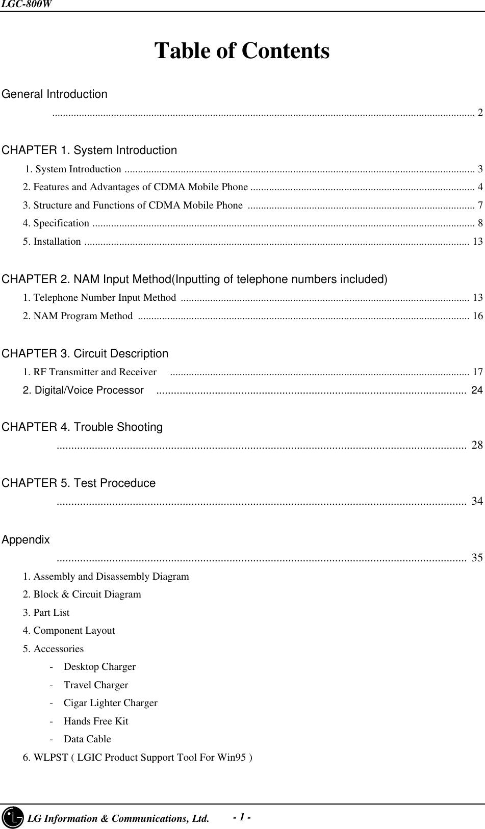 LGC-800W     LG Information &amp; Communications, Ltd. - 1 -Table of Contents   General Introduction          .............................................................................................................................................................. 2CHAPTER 1. System Introduction  1. System Introduction ................................................................................................................................... 3    2. Features and Advantages of CDMA Mobile Phone .................................................................................... 4    3. Structure and Functions of CDMA Mobile Phone ..................................................................................... 7    4. Specification ............................................................................................................................................... 8    5. Installation ................................................................................................................................................ 13CHAPTER 2. NAM Input Method(Inputting of telephone numbers included)    1. Telephone Number Input Method ............................................................................................................ 13    2. NAM Program Method  ............................................................................................................................ 16CHAPTER 3. Circuit Description    1. RF Transmitter and Receiver   ................................................................................................................ 17    2. Digital/Voice Processor   .......................................................................................................... 24      CHAPTER 4. Trouble Shooting          ............................................................................................................................................ 28CHAPTER 5. Test Proceduce          ............................................................................................................................................ 34  Appendix          ............................................................................................................................................ 35    1. Assembly and Disassembly Diagram    2. Block &amp; Circuit Diagram    3. Part List    4. Component Layout    5. Accessories         -  Desktop Charger         -  Travel Charger         -  Cigar Lighter Charger         -  Hands Free Kit         -  Data Cable    6. WLPST ( LGIC Product Support Tool For Win95 )
