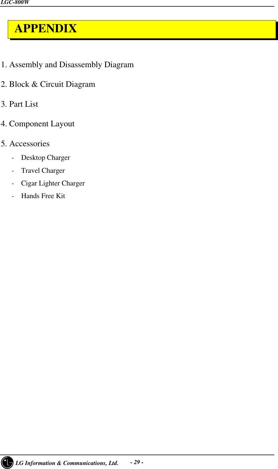 LGC-800W     LG Information &amp; Communications, Ltd. - 29 -1. Assembly and Disassembly Diagram2. Block &amp; Circuit Diagram3. Part List4. Component Layout5. Accessories   -  Desktop Charger   -  Travel Charger   -  Cigar Lighter Charger   -  Hands Free Kit APPENDIX