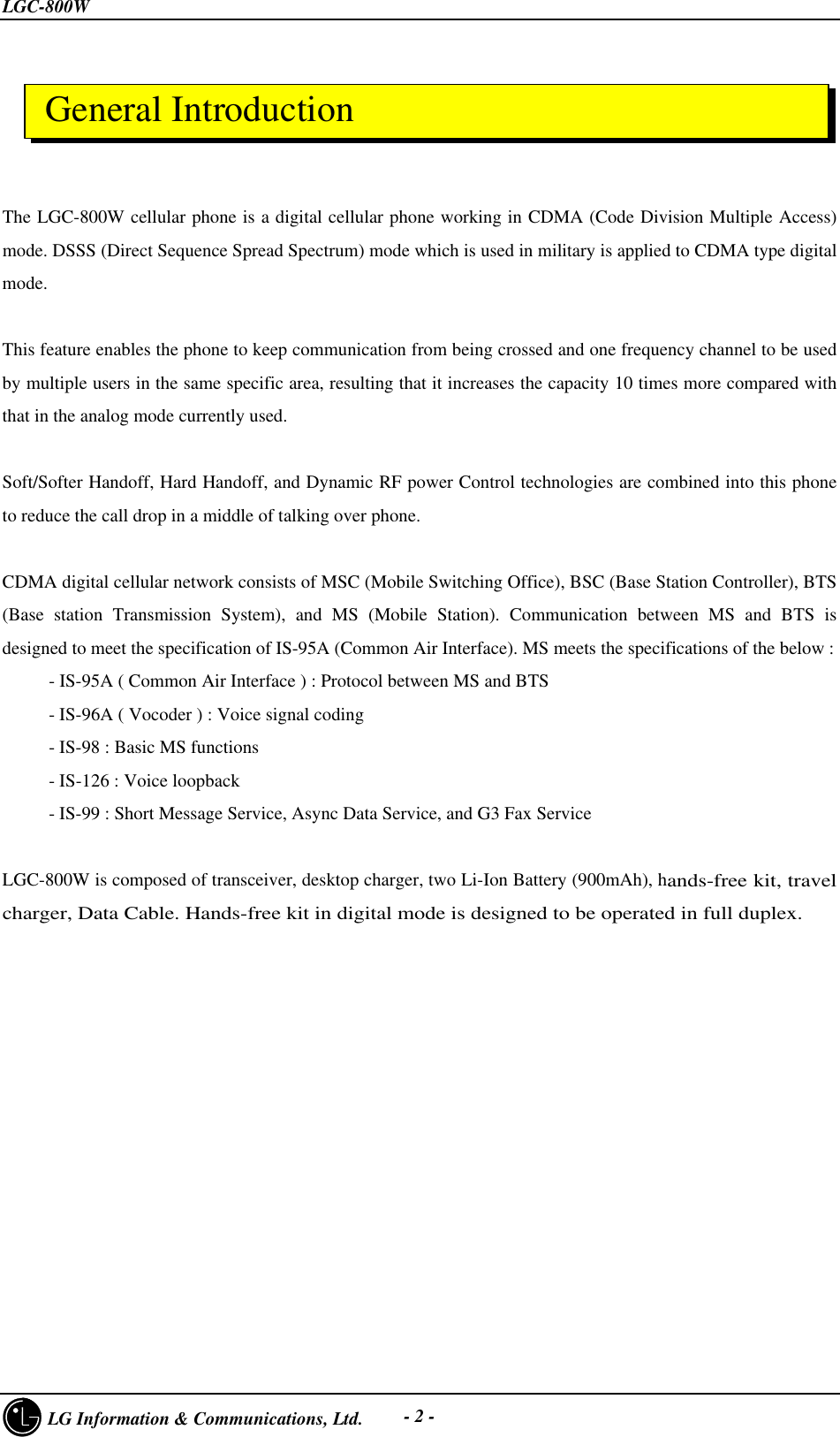 LGC-800W     LG Information &amp; Communications, Ltd. - 2 -The LGC-800W cellular phone is a digital cellular phone working in CDMA (Code Division Multiple Access)mode. DSSS (Direct Sequence Spread Spectrum) mode which is used in military is applied to CDMA type digitalmode.This feature enables the phone to keep communication from being crossed and one frequency channel to be usedby multiple users in the same specific area, resulting that it increases the capacity 10 times more compared withthat in the analog mode currently used.Soft/Softer Handoff, Hard Handoff, and Dynamic RF power Control technologies are combined into this phoneto reduce the call drop in a middle of talking over phone.CDMA digital cellular network consists of MSC (Mobile Switching Office), BSC (Base Station Controller), BTS(Base station Transmission System), and MS (Mobile Station). Communication between MS and BTS isdesigned to meet the specification of IS-95A (Common Air Interface). MS meets the specifications of the below :     - IS-95A ( Common Air Interface ) : Protocol between MS and BTS     - IS-96A ( Vocoder ) : Voice signal coding     - IS-98 : Basic MS functions     - IS-126 : Voice loopback     - IS-99 : Short Message Service, Async Data Service, and G3 Fax ServiceLGC-800W is composed of transceiver, desktop charger, two Li-Ion Battery (900mAh), hands-free kit, travelcharger, Data Cable. Hands-free kit in digital mode is designed to be operated in full duplex. General Introduction