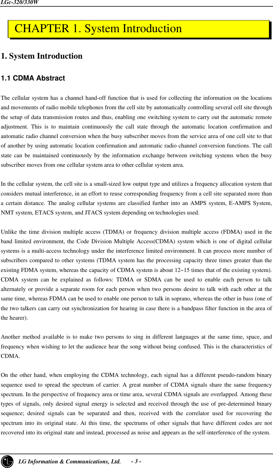 LGc-320/330W3     LG Information &amp; Communications, Ltd.- 3 -1. System Introduction1.1 CDMA AbstractThe cellular system has a channel hand-off function that is used for collecting the information on the locationsand movements of radio mobile telephones from the cell site by automatically controlling several cell site throughthe setup of data transmission routes and thus, enabling one switching system to carry out the automatic remoteadjustment. This is to maintain continuously the call state through the automatic location confirmation andautomatic radio channel conversion when the busy subscriber moves from the service area of one cell site to thatof another by using automatic location confirmation and automatic radio channel conversion functions. The callstate can be maintained continuously by the information exchange between switching systems when the busysubscriber moves from one cellular system area to other cellular system area.In the cellular system, the cell site is a small-sized low output type and utilizes a frequency allocation system thatconsiders mutual interference, in an effort to reuse corresponding frequency from a cell site separated more thana certain distance. The analog cellular systems are classified further into an AMPS system, E-AMPS System,NMT system, ETACS system, and JTACS system depending on technologies used.Unlike the time division multiple access (TDMA) or frequency division multiple access (FDMA) used in theband limited environment, the Code Division Multiple Access(CDMA) system which is one of digital cellularsystems is a multi-access technology under the interference limited environment. It can process more number ofsubscribers compared to other systems (TDMA system has the processing capacity three times greater than theexisting FDMA system, whereas the capacity of CDMA system is about 12~15 times that of the existing system).CDMA system can be explained as follows: TDMA or SDMA can be used to enable each person to talkalternately or provide a separate room for each person when two persons desire to talk with each other at thesame time, whereas FDMA can be used to enable one person to talk in soprano, whereas the other in bass (one ofthe two talkers can carry out synchronization for hearing in case there is a bandpass filter function in the area ofthe hearer).Another method available is to make two persons to sing in different languages at the same time, space, andfrequency when wishing to let the audience hear the song without being confused. This is the characteristics ofCDMA.On the other hand, when employing the CDMA technology, each signal has a different pseudo-random binarysequence used to spread the spectrum of carrier. A great number of CDMA signals share the same frequencyspectrum. In the perspective of frequency area or time area, several CDMA signals are overlapped. Among thesetypes of signals, only desired signal energy is selected and received through the use of pre-determined binarysequence; desired signals can be separated and then, received with the correlator used for recovering thespectrum into its original state. At this time, the spectrums of other signals that have different codes are notrecovered into its original state and instead, processed as noise and appears as the self-interference of the system. CHAPTER 1. System Introduction