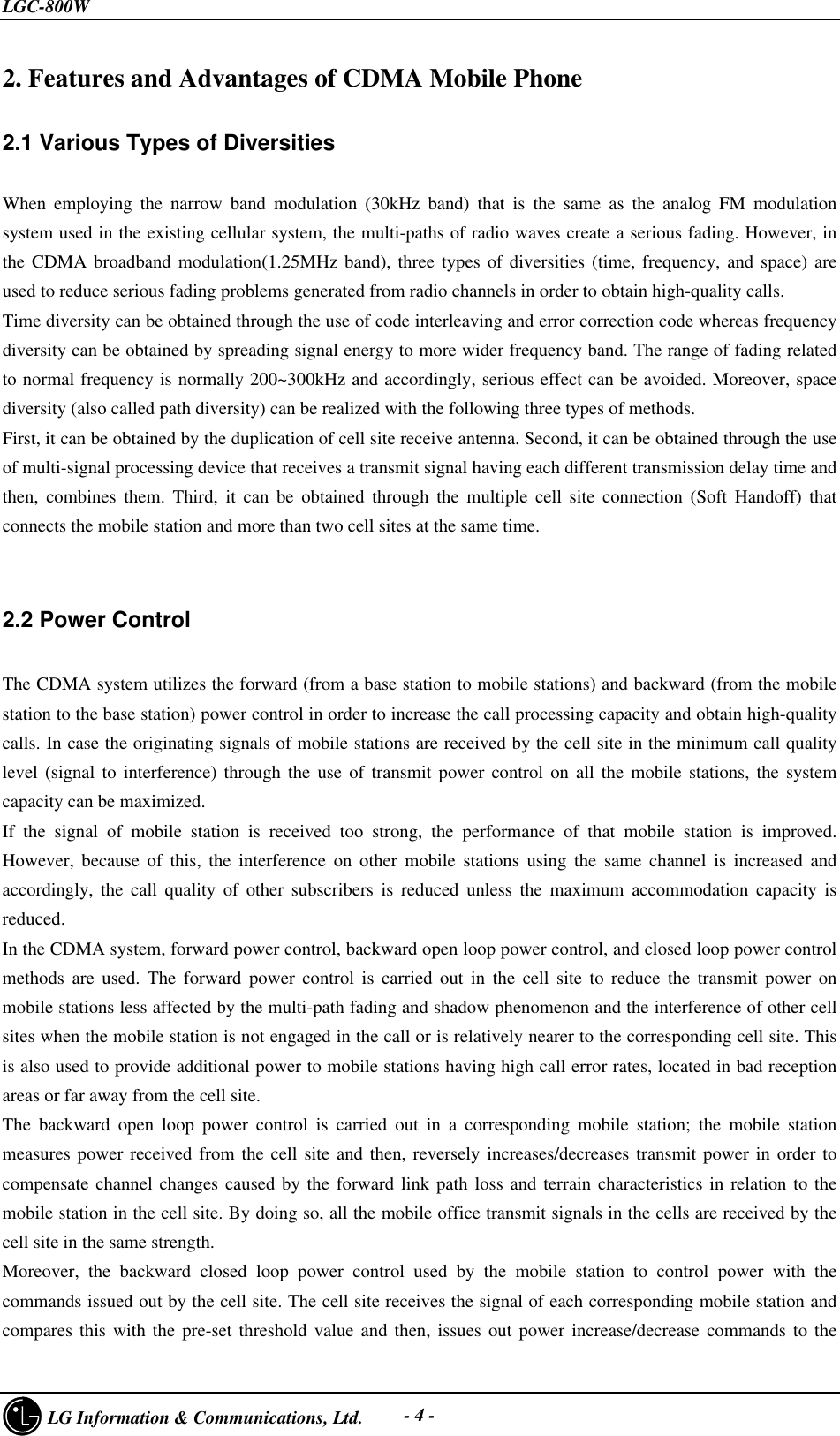 LGC-800W     LG Information &amp; Communications, Ltd. - 4 -2. Features and Advantages of CDMA Mobile Phone2.1 Various Types of DiversitiesWhen employing the narrow band modulation (30kHz band) that is the same as the analog FM modulationsystem used in the existing cellular system, the multi-paths of radio waves create a serious fading. However, inthe CDMA broadband modulation(1.25MHz band), three types of diversities (time, frequency, and space) areused to reduce serious fading problems generated from radio channels in order to obtain high-quality calls.Time diversity can be obtained through the use of code interleaving and error correction code whereas frequencydiversity can be obtained by spreading signal energy to more wider frequency band. The range of fading relatedto normal frequency is normally 200~300kHz and accordingly, serious effect can be avoided. Moreover, spacediversity (also called path diversity) can be realized with the following three types of methods.First, it can be obtained by the duplication of cell site receive antenna. Second, it can be obtained through the useof multi-signal processing device that receives a transmit signal having each different transmission delay time andthen, combines them. Third, it can be obtained through the multiple cell site connection (Soft Handoff) thatconnects the mobile station and more than two cell sites at the same time.2.2 Power ControlThe CDMA system utilizes the forward (from a base station to mobile stations) and backward (from the mobilestation to the base station) power control in order to increase the call processing capacity and obtain high-qualitycalls. In case the originating signals of mobile stations are received by the cell site in the minimum call qualitylevel (signal to interference) through the use of transmit power control on all the mobile stations, the systemcapacity can be maximized.If the signal of mobile station is received too strong, the performance of that mobile station is improved.However, because of this, the interference on other mobile stations using the same channel is increased andaccordingly, the call quality of other subscribers is reduced unless the maximum accommodation capacity isreduced.In the CDMA system, forward power control, backward open loop power control, and closed loop power controlmethods are used. The forward power control is carried out in the cell site to reduce the transmit power onmobile stations less affected by the multi-path fading and shadow phenomenon and the interference of other cellsites when the mobile station is not engaged in the call or is relatively nearer to the corresponding cell site. Thisis also used to provide additional power to mobile stations having high call error rates, located in bad receptionareas or far away from the cell site.The backward open loop power control is carried out in a corresponding mobile station; the mobile stationmeasures power received from the cell site and then, reversely increases/decreases transmit power in order tocompensate channel changes caused by the forward link path loss and terrain characteristics in relation to themobile station in the cell site. By doing so, all the mobile office transmit signals in the cells are received by thecell site in the same strength.Moreover, the backward closed loop power control used by the mobile station to control power with thecommands issued out by the cell site. The cell site receives the signal of each corresponding mobile station andcompares this with the pre-set threshold value and then, issues out power increase/decrease commands to the